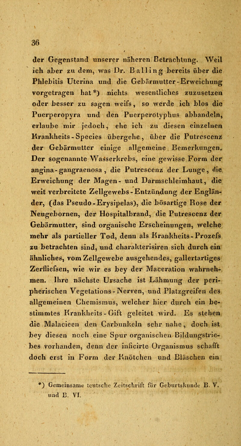 der Gegenstand unserer näheren Betrachtung. Well ich aber zu dem, was Dr. Balling bereits über die Phlebitis Uterina und die Gebärmutter-Erweichung vorgetragen hat *) nichts wesentliches zuzusetzen oder besser zu sagen weifs, so werde ich blos die Puerperopyra und den Puerperotyphus abhandeln, erlaube mir jedoch, ehe ich zu diesen einzelnen Krankheits - Species übergehe , über die Putrescenz der Gebärmutter einige allgemeine Bemerhungen, Der sogenannte Wai>serkrebs, eine gewisse Form der angina-gangraenosa , die Putrescenz der Lunge, die Erweichung der Magen- und Darmschleimhaut, die weit verbreitete Zellgewebs-Entzündung der Englän- der, (das Pseudo-Erysipelas), die bösartige Rose der Neugebornen, der Hospitalbrand, die Putrescenz der Gebärmutter, sind organische Erscheinungen, welche mehr als partieller Tod, denn als Krankheits - Prozefs zu betrachten sind, und charakterisiren sich durch ein ähnliches, vom Zellgewebe ausgehendes, gallertartiges Zerfliefsen, wie wir es bey der Maceration wahrneh- men. Ihre nächste Uysache ist Lähmung der peri- pherischen Vegetations-Nerven, und Platzgreifen des allgemeinen Chemismus, welcher hier durch ein be- stimmtes Krankheits - Gift geleitet wird- Es stehen die Malacieen den Carbunkeln sehr nahe, doch ist bey diesen noch eine Spur organischen Bildungstrie- hes vorhanden, denn der inficirte Organismus schafft doch erst in Form der Knötchen und Bläschen ein *) Gemeinsame tciitsche Zeitschrift für Geburtskunde B. V. iiad B. VI.