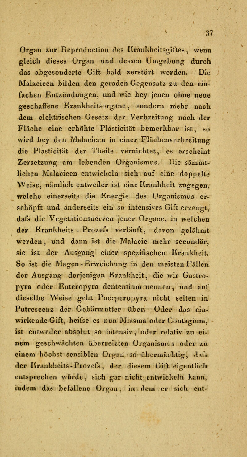 Organ zur Reproduction des Krankheitsgiftes, wenn gleich dieses Organ und dessen Umgebung durch das abgesonderte Gift bald zerstört werden. Die Malacieen bilden den geraden Gegensatz zu den ein- fachen Entzündungen, und wie bey jenen ohne n^ue geschaffene Krankheitsorgäne, sondern mehr nach dem elektrischen Gesetz der Verbreitung nach der Fläche eine erhöhte Plasticität bemerkbar ist, so wird bey den Malacieen in einer Flächenverbreitung die Plasticität der Theile vernichtet, es erscheint Zersetzung am lebenden Organismus. Die säramt- lichen Malacieen entwickeln sich auf eiiie doppelte Weise, nämlich entweder ist eine Krankheit zugegen, welche einerseits die Energie des Organismus er- schöpft und anderseits ein so intensives Gift erzeugt, dafs die Vegetationsnerven jener Organe, in welchen der Krankheits - Prozefs verläuft, davon gelähmt werden, und dann ist die Malacie mehr secundär, sie ist der Ausgang einer spezifischen Krankheit. So ist die Magen-Erweichung in den meisten Fällen der Ausgang derjenigen Krankheit, die wir Gastro- pyra oder Enteropyra dententium nennen, und auf dieselbe Weise geht Puerperopyra nicht selten in Putrescenz der Gebärmutter über. Oder das ein- wirkende Gift, heifse es nun Miasma oder Contagium, ist entweder absolut so intensiv, oder relativ zu ei- nem geschwächten überreizten Organismus oder zu einem höchst sensiblen Orsran so übermächticr, dafs der Krankheits - Prozefs , der diesem Gift eigentlich entsprechen würde, sich gar nicht entwickeln kann, indem das befallene Organ. in dem er sich ent-