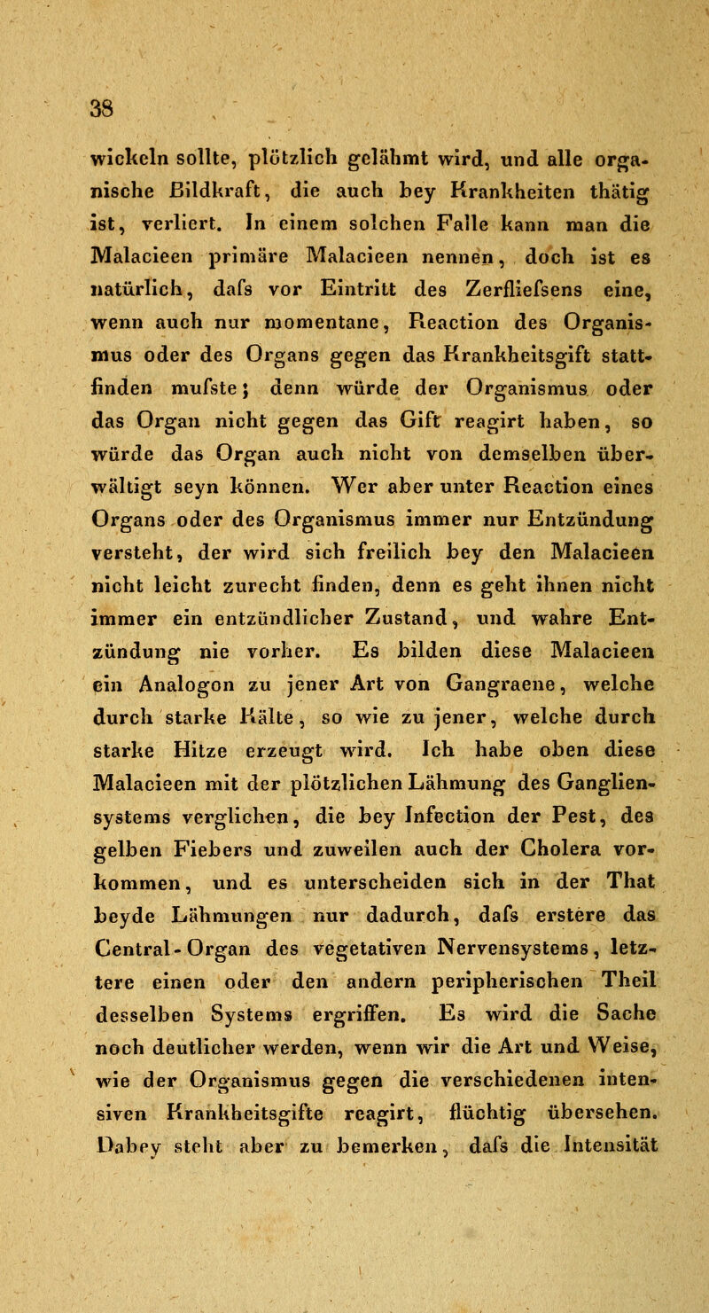 wickeln sollte, plötzlich gelähmt wird, und alle orj^a- nische ßildkraft, die auch bey Krankheiten thätig ist, verliert. In einem solchen Falle kann man die Malacieen primäre Malacieen nennen, doch ist es natürlich, dafs vor Eintritt des Zerfliefsens eine, wenn auch nur momentane, Pieaction des Organis- mus oder des Organs gegen das Krankheitsgift statt* finden mufste; denn würde der Organismus oder das Organ nicht gegen das Gift reagirt haben, so würde das Organ auch nicht von demselben über* wältigt seyn können. Wer aber unter Reaction eines Organs oder des Organismus immer nur Entzündung versteht, der wird sich freilich bey den Malacieen nicht leicht zurecht finden, denn es geht ihnen nicht immer ein entzündlicher Zustand, und wahre Ent- zündung nie vorher. Es bilden diese Malacieen ein Analogen zu jener Art von Gangraene, welche durch starke Kälte, so wie zu jener, welche durch starke Hitze erzeugt wird. Ich habe oben diese Malacieen mit der plötzlichen Lähmung des Ganglien- systems verglichen, die bey Infection der Pest, des gelben Fiebers und zuweilen auch der Cholera vor- kommen, und es unterscheiden sich in der That beyde Lähmungen nur dadurch, dafs erstere das Central-Organ des vegetativen Nervensystems, letz- tere einen oder den andern peripherischen Theil desselben Systems ergriffen. Es wird die Sache noch deutlicher werden, wenn wir die Art und Weise, wie der Organismus gegen die verschiedenen inten- siven Krankheitsgifte reagirt, flüchtig übersehen. Dabey steht aber zu bemerken, dafs die Intensität