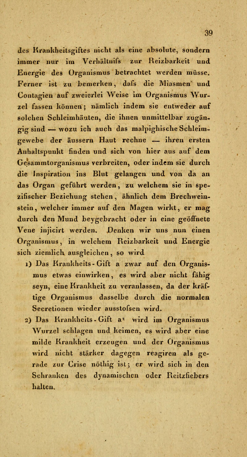 des Krankheitsgiftes nicht als eine absolute, sondern immer nur im Verhältnifs zur Reizbarkeit und Energie des Organismus betrachtet werden müsse. Ferner ist zu bemerken, dafs die Miasmen^ und Contagien Auf zweierlei Weise im Organismus Wur- zel fassen können; nämlich indem sie entweder auf solchen Schleimhäuten, die ihnen unmittelbar zugän- gig sind — wozu ich auch das malpighische Schleim- gewebe der äussern Haut rechne — ihren ersten Anhaltspunkt finden und sich von hier aus auf dem Gesammtorganismus verbreiten, oder indem sie durch die Inspiration ins Blut gelangen und von da an das Organ geführt werden, zu welchem sie in spe- zifischer Beziehung stehen, ähnlich dem Brechwein- stein, welcher immer auf den Magen wirkt, er mag durch den Mund beygebracht oder in eine geöffnete Vene injicirt werden. Denken wir uns nun einen Organismus, in welchem Reizbarkeit und Energie sich ziemlich ausgleichen, so wird i) Das Krankheits-Gift a zwar auf den Organis- mus etwas einwirken, es wird aber nicht fähig seyn, eine Krankheit zu veranlassen, da der kräf- tige Organismus dasselbe durch die normalen Secretionen wieder ausstofsen wird. 3) Das Krankheits-Gift a^ wird im Organismus Wurzel schlagen und keimen, es wird aber eine milde Krankheit erzeugen und der Organismus wird nicht stärker dagegen reagiren als ge- rade zur Crise nöthig ist; er wird sich in den Schranken des dynamischen oder Reitzfiebers halten.