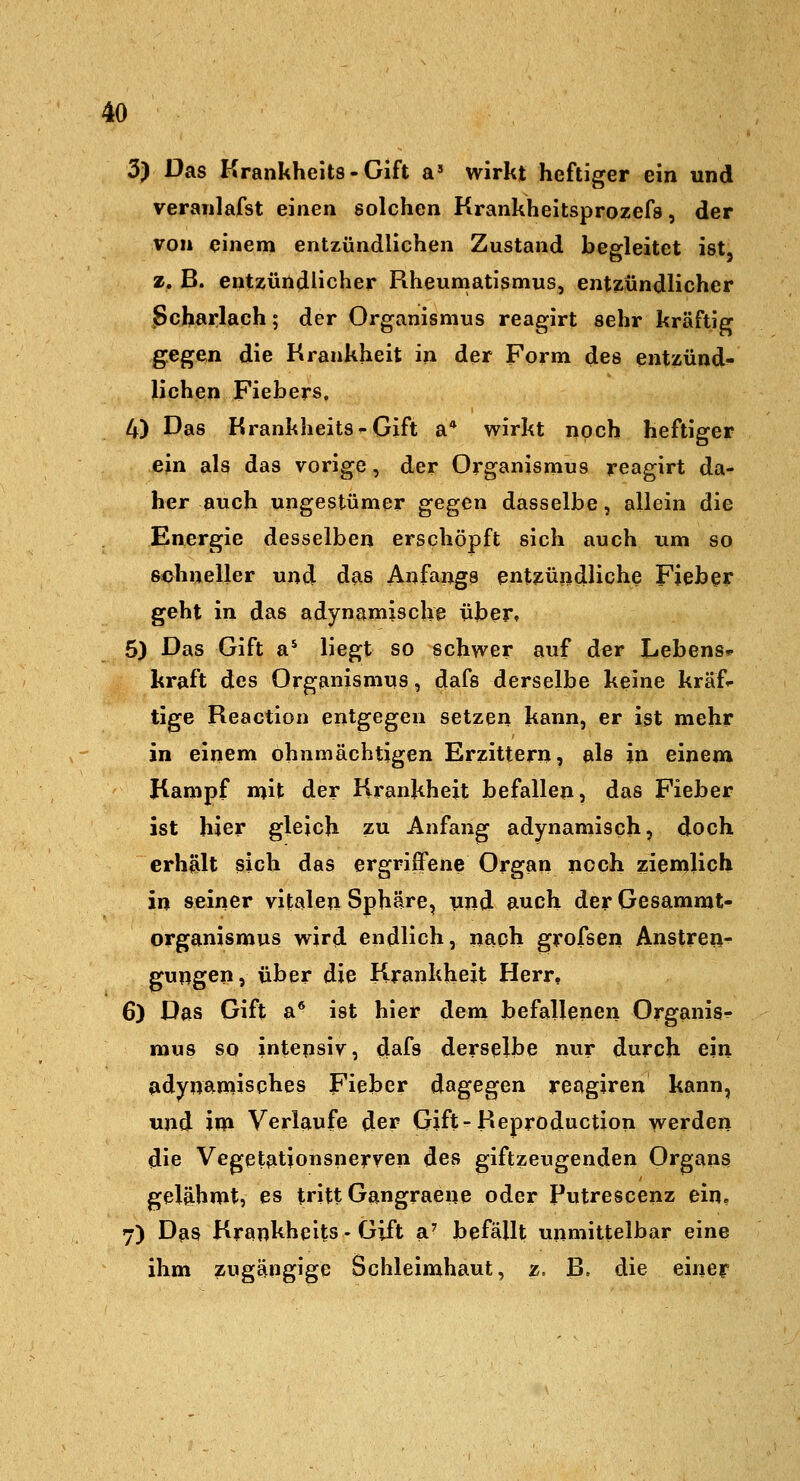 3) Das Krankheit8-Gift a' wirkt heftiger ein und veranlafst einen solchen Krankheitsprozefa, der von einem entzündlichen Zustand begleitet ist, z. B. entzündlicher Rheumatismus, entzündlicher Scharlach; der Organismus reagirt sehr kräftig gegen die Krankheit in der Form des entzünd- lichen Fiebers, 4) Das Krankheits^Gift a* wirkt noch heftiger ein als das vorige, der Organismus reagirt da- her auch ungestümer gegen dasselbe, allein die Energie desselben erschöpft sich auch um so sohneller und das Anfangs entzündliche Fieber geht in das adynamiscUe über» 6) Das Gift a** liegt so schwer auf der Lebens* kraft des Organismus, dafs derselbe keine kräf'- tige Reaction entgegen setzen kann, er ist mehr in einem ohnmächtigen Erzittern, als in einem Kampf mit der Krankheit befallen, das Fieber ist hier gleich zu Anfang adynamisch, doch erhält sich das ergriffene Organ noch ziemlich in seiner vitalen Sphäre, und auch der Gesammt- organismus wird endlich, nach grofsen Anstren- gungen, über die Krankheit Herr, 6) Das Gift a* ist hier dem befallenen Organis^ mus so intensiv, dafs derselbe nur durch ein fidynamisches Fieber dsigegen reagiren kann, und im Verlaufe der Gift-Reproduction werden die Vegetationsnerven des giftzeugenden Organs gelähmt, es tritt Gangraene oder Putrescenz ein? 7) Das Krankheits - Gift a^ befällt unmittelbar eine ihm zugängige Schleimhaut, z. B. die einer