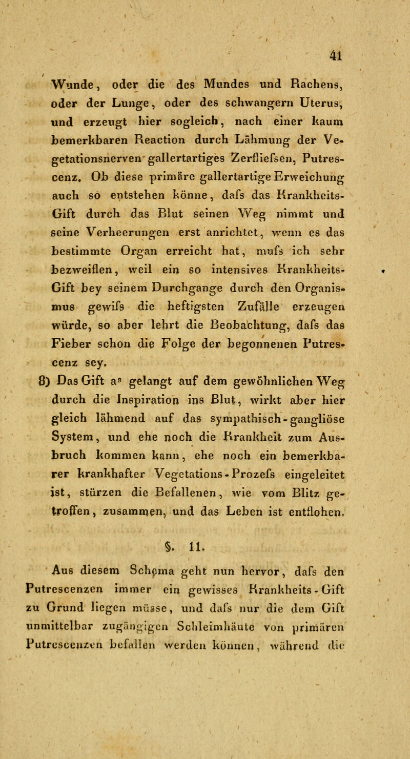 Wunde, oder die des Mundes und Rachens, oder der Lunge, oder des schwangern Uterus, und erzeugt hier sogleich, nach einer kaum bemerkbaren Reaction durch Lähmung der Ve- getationsnerven gallertartiges Zerfliefsen, Putres- cenz. Ob diese primäre gallertartige Erweichung auch so entstehen könne, dafs das Krankheits- Gift durch das Blut seinen Weg nimmt und seine Verheerungen erst anrichtet, wenn es das bestimmte Organ erreicht hat, mufs ich sehr bezweiflen, weil ein so intensives Krankheits- Gift bey seinem Durchgange durch den Organis- mus gewifs die heftigsten Zufälle erzeugen würde, so aber lehrt die Beobachtung, dafs das Fieber schon die Folge der begonnenen Putres» cenz sey, 8) Das Gift a» gelangt auf dem gewöhnlichen Weg durch die Inspiration ins ßlut, wirkt aber hier gleich lahmend auf das sympathisch-gangliöse System, und ehe noch die Firankheit zum Aus- bruch kommen kann, ehe noch ein bemerkba- rer krankhafter Vegetations-Prozefs eingeleitet ist, stürzen die Befallenen, wie vom Blitz ge- troffen, zusammen, und das Leben ist entflohen, §» IL Aus diesem Schisma geht nun hervor, dafs den Putrescenzen immer ein gewisses Krankheits - Gift zu Grund Hegen müsse, und dafs nur die dem Gift unmittelbar zugängigen Schleimhäute von primären Putrescen^t-n befallen werden können, während die
