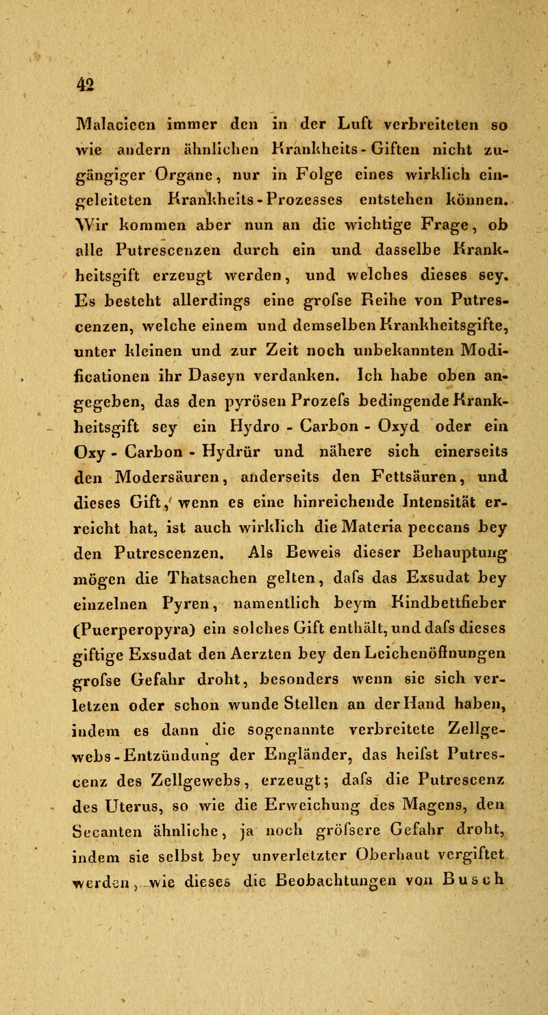 Malacicen immer den in der Luft verbreiteten so wie andern ähnlichen Kranhheits-Giften nicht zu- gängiger Organe, nur in Folge eines wirklich ein- geleiteten Kranhheits-Prozesses entstehen können. AVir kommen aber nun an die wichtige Frage, ob alle Putrescenzen durch ein und dasselbe Krank- heitsgift erzeugt werden, und welches dieses sey. Es besteht allerdings eine grofse Reihe von Putres- cenzen, welche einem und demselben Krankheitsgifte, unter kleinen und zur Zeit noch unbekannten Modi- ficationen ihr Daseyn verdanken. Ich habe oben an- gegeben, das den pyrösen Prozefs bedingende Krank- heitsgift sey ein Hydro - Carbon - Oxyd oder ein Oxy - Carbon - Hydrür und nähere sich einerseits den Modersäuren, anderseits den Fettsäuren, und dieses Gift, wenn es eine hinreichende Intensität er- reicht hat, ist auch wirklich die Matcria peccans bey den Putrescenzen, Als Beweis dieser Behauptung mögen die Thatsachen gelten, dafs das Exsudat bey einzelnen Pyren, namentlich beym Kindbettfieber (Puerperopyra) ein solches Gift enthält, und dafs dieses giftige Exsudat den Aerzten bey den Leichenöffnungen grofse Gefahr droht, besonders wenn sie sich ver- letzen oder schon wunde Stellen an der Hand haben, indem es dann die sogenannte verbreitete Zellge- webs-Entzündung der Engländer, das heifst Putres- cenz des Zellgewebs, erzeugt; dafs die Putrescenz des Uterus, so wie die Erweichung des Magens, den Secanten ähnliche, ja noch gröfsere Gefahr droht, indem sie selbst bey unverletzter Oberhaut vergiftet werden j wie dieses die Beobachtungen von Busch