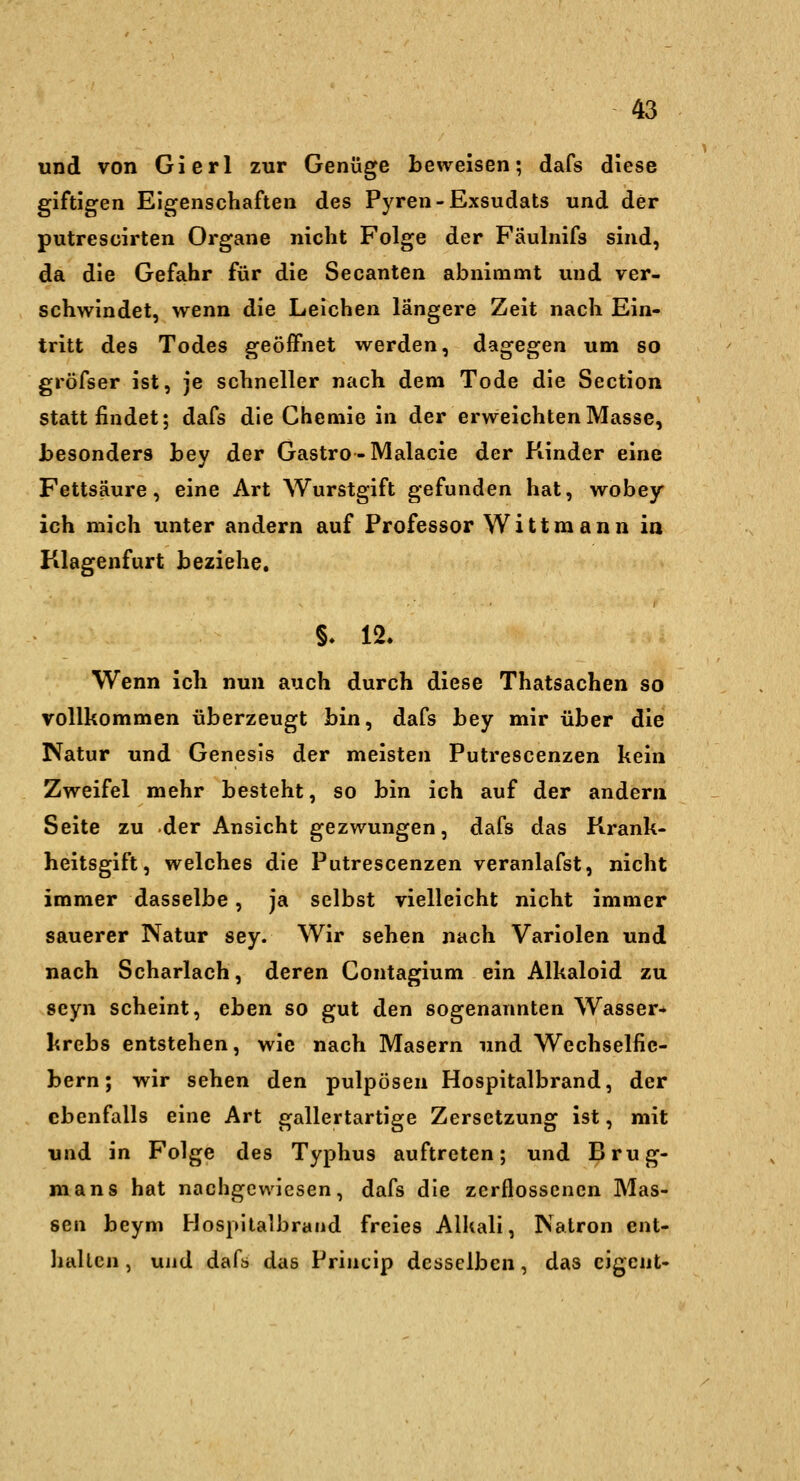 und von Gierl zur Genüge beweisen; dafs diese giftigen Eigenschaften des Pyren-Exsudats und der putrescirten Organe nicht Folge der Fäulnifs sind, da die Gefahr für die Secanten abnimmt und ver- schwindet, wenn die Leichen längere Zeit nach Ein- tritt des Todes geöffnet werden, dagegen um so gröfser ist, je schneller nach dem Tode die Section stattfindet; dafs die Chemie in der erweichten Masse, besonders bey der Gastro-Malacie der Kinder eine Fettsäure, eine Art Wurstgift gefunden hat, wobey ich mich unter andern auf Professor Wittraann ia Klagenfurt beziehe. §. 12. Wenn icli nun auch durch diese Thatsachen so vollkommen überzeugt bin, dafs bey mir über die Natur und Genesis der meisten Putrescenzen kein Zweifel mehr besteht, so bin ich auf der andern Seite zu der Ansicht gezwungen, dafs das Firank- heitsgift, welches die Putrescenzen veranlafst, nicht immer dasselbe, ja selbst vielleicht nicht immer sauerer Natur sey. Wir sehen nach Variolen und nach Scharlach, deren Contagium ein Alkaloid zu seyn scheint, eben so gut den sogenannten Wasser-^ krebs entstehen, wie nach Masern und Wechselfic- bern; wir sehen den pulpösen Hospitalbrand, der ebenfalls eine Art gallertartige Zersetzung ist, mit und in Folge des Typhus auftreten; und Brug- mans hat nachgewiesen, dafs die zerflossenen Mas- sen beym Hospitalbrand freies Alkali, Natron ent- liallcn , und daftj das Princip desselben, das cigent-