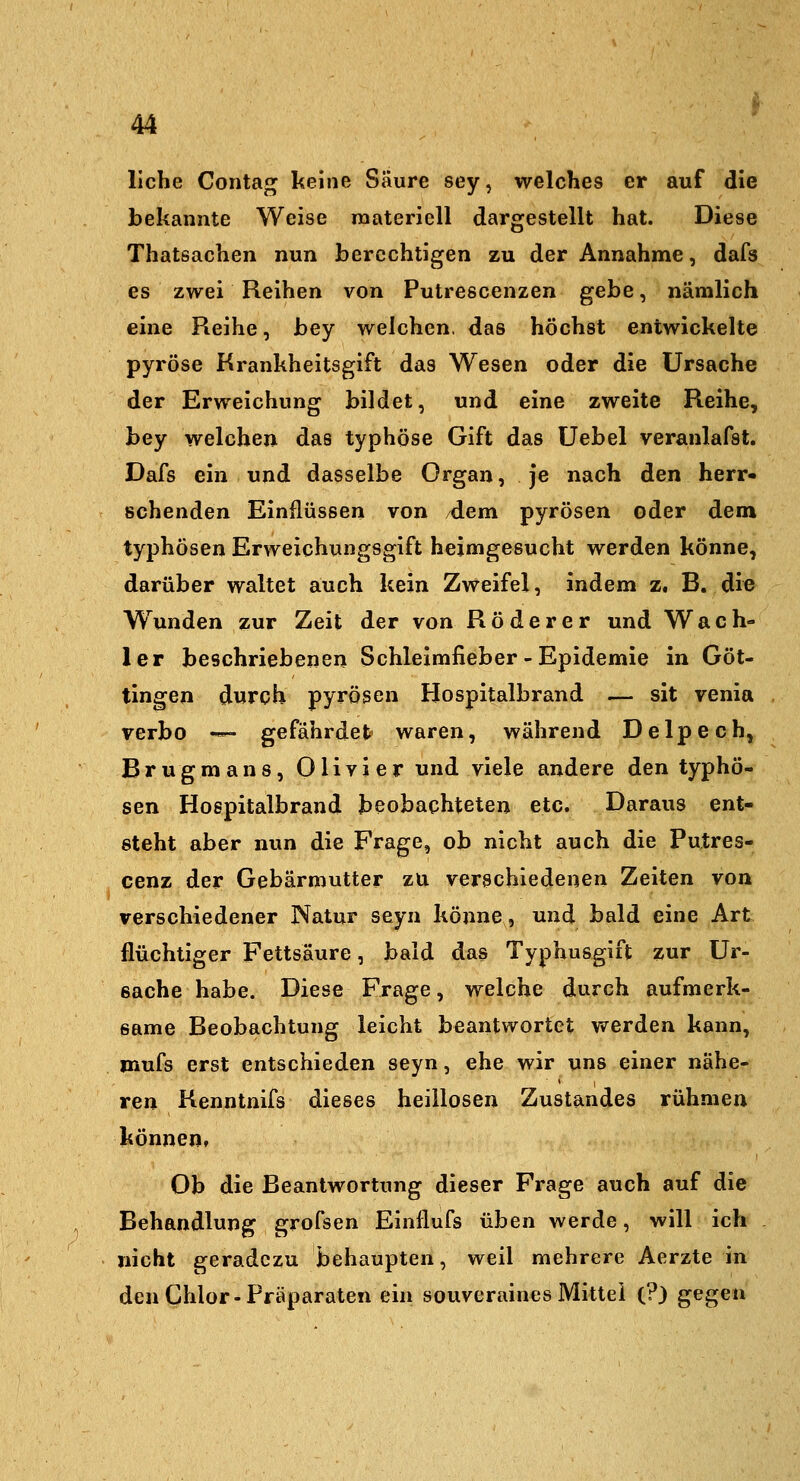 liehe Contag keine Säure sey, welches er auf die bekannte Weise raateriell dargestellt hat. Diese Thatsachen nun berechtigen zu der Annahme, dafs es zwei Reihen von Putrescenzen gehe ^ nämlich eine Reihe, bey welchen, das höchst entwickelte pyröse Krankheitsgift das Wesen oder die Ursache der Erweichung bildet, und eine zweite Reihe, bey welchen das typhöse Gift das üebel veranlafst. Dafs ein und dasselbe Organ, je nach den herr- schenden Einflüssen von dem pyrösen oder dem typhösen Erweichungsgift heimgesucht werden könne, darüber waltet auch kein Zweifel, indem z. B. die W^unden zur Zeit der von Röderer und Wach- ler beschriebenen Schleimfieber - Epidemie in Göt- tingen dwrch pyrösen Hospitalbrand — sit venia verbo — gefährdet waren, während Delpech, Brugmans, Olivier und viele andere den typhö- sen Hospitalbrand beobachteten etc. Daraus ent- steht aber nun die Frage, ob nicht auch die Putres- cenz der Gebärmutter zu verschiedenen Zeiten von verschiedener Natur seyn könne, und bald eine Art flüchtiger Fettsäure, bald das Typhusgift zur Ur- eache habe. Diese Frage, welche durch aufmerk- same Beobachtung leicht beantwortet werden kann, mufs erst entschieden seyn, ehe wir uns einer nähe- ren Kenntnifs dieses heillosen Zustandes rühmen können, Ob die Beantwortung dieser Frage auch auf die Behandlung grofsen Einflufs üben werde, will ich nicht geradezu behaupten, weil mehrere Aerzte in den Chlor-Präparaten ein souveraines Mittel (?) gegen