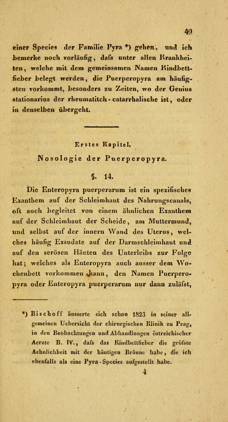 einer Species der Familie Pyra *) gehen, nnS. ich bemerke noch vorläufig, dafs unter allen Krankhei- ten, welche mit dem gemeinsamen Namen Kindbett- fieber belegt werden, die Puerperopyra am häufig- sten Torhommt, besonders zu Zeiten, wo der Genius stationarius der rheumatitch-catarrbalische ist, oder in denselben übergeht. Erstes Kapitel. Nosologie der Puerperopyra. §* 14 Die Enteropyra puerperarum ist ein spezifisches Exanthem auf der Schleimhaut des Nahrungscanais, oft auch begleitet ron einem ähnlichen Exanthem auf der Schleimhaut der Scheide, am Muttermund, und selbst auf der innern Wand des Uterus, wel- ches häufig Exsudate auf der Darmschleimhaut und auf den serösen Häuten des Unterleibs zur Folge hat; welches als Enteropyra auch ausser dem Wo- chenbett vorkommen J^ann, den Namen Puerpero- pyra oder Enteropyra puerperarum nur dann zuläfst, *) Bischoff äusserte sich schon 1823 in seiner all- gemeinen Ücbersicht der chirurgischen Klinik zu Prag, in den Beobachtungen und Abhandlungen Östreichischer Acrzte B. IV., dafs das Kindbetlfiebcr die gröfstc Aehnliclilieit mit der häutigen Bräune habe, die ich ebenfalls als eine Pyra-Species aufgestellt habe. 4