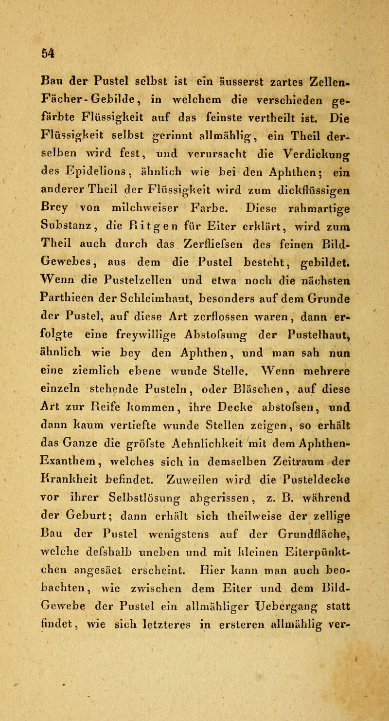 Bau der Pustel selbst ist ein äusserst zartes Zellen- Fächer-Gebilde, in welchem die verschieden ge- färbte Flüssigkeit auf das feinste vertheilt ist. Die Flüssigheit selbst gerinnt allmählig, ein Theil der- selben wird fest, und verursacht die Verdickunsr des Epidelions, ähnlich wie bei den Aphthen; ein anderer Theil der Flüssigheit wird zum dickflüssigen ßrey von milchweiser Farbe. Diese rahmartige Substanz, die Ritgen für Eiter erklärt, wird zum Theil auch durch das Zerfliefsen des feinen Bild- Gewebes, aus dem die Pustel besteht, gebildet. Wenn die Pustelzellen und etwa noch die nächsten Parthieen der Schleimhaut, besonders auf dem Grunde der Pustel, auf diese Art zerflossen waren, dann er- folgte eine freywüllge Abstofsung der Pustelhaut, ähnlich wie bey den Aphthen, und man sah nun eine ziemlich ebene wunde Stelle. Wenn mehrere einzeln stehende Pusteln, oder Bläschen, auf diese Art zur Reife kommen, ihre Decke abstofsen, und dann kaum vertiefte wunde Stellen zeigen, so erhält das Ganze die gröfste Aehnlichkelt mit dem Aphthen- Exanthem , welches sich in demselben Zeitraum der Krankheit befindet. Zuweilen wird die Pusteldecke vor ihrer Selbstlösung abgerissen, z. B. während der Geburt; dann erhält sich theilweise der zellige Bau der Pustel wenigstens auf der Grundfläche, welche defshalb uneben und mit kleinen Eiterpünkt- chen angesäet erscheint. Hier kann man auch beo- bachten, wie zwischen dem Eiler und dem Bild- Gewebe der Pustel ein allmähliger Uebergang statt findet, wie sich letzteres in ersteren allmählig ver-
