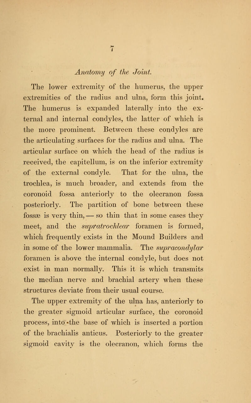 Anatomy of the Joint. The lower extremity of the humerus, the upper extremities of the radius and ulna, form this joint. The humerus is exjDanded laterally into the ex- ternal and internal condyles, the latter of which is the more prominent. Between these condyles are the articulating surfaces for the radius and ulna. The articular surface on which the head of the radius is received, the capitellum, is on the inferior extremity of the external condyle. That for the ulna, the trochlea, is much broader, and extends from the coronoid fossa anteriorly to the olecranon fossa posteriorly. The partition of bone between these fossae is very thin, — so thin that in some cases they meet, and the suptatrochlear foramen is formed, which frequently exists in the Mound Builders and in some of the lower mammalia. The supracondylar foramen is above the internal condyle, but does not exist in man normally. This it is which transmits the median nerve and brachial artery when these structures deviate from their usual course. The upper extremity of the ulna has, anteriorly to the greater sigmoid articular surface, the coronoid process, into 'the base of which is inserted a portion of the brachialis anticus. Posteriorly to the greater sigmoid cavity is the olecranon, which forms the