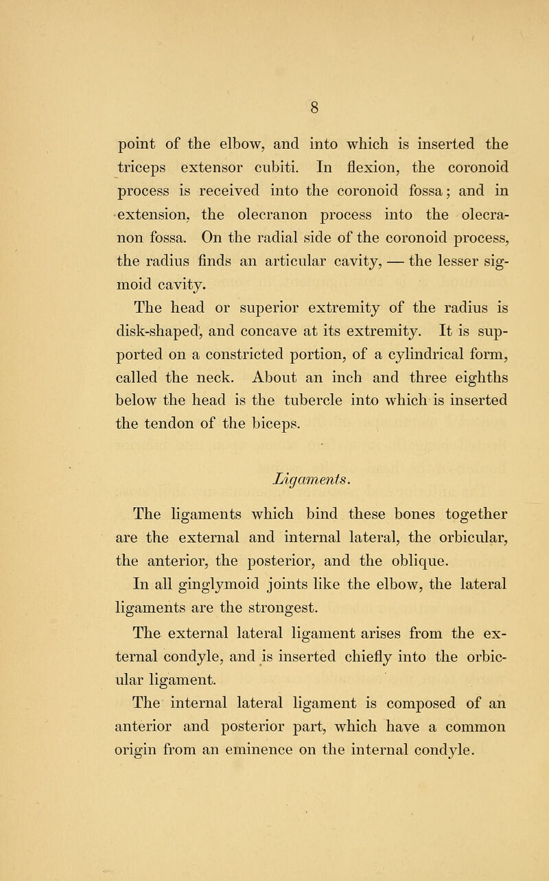 point of the elbow, and into which is inserted the triceps extensor cubiti. In flexion, the coronoid process is received into the coronoid fossa; and in extension, the olecranon process into the olecra- non fossa. On the radial side of the coronoid process, the radius finds an articular cavity, — the lesser sig- moid cavity. The head or superior extremity of the radius is disk-shaped, and concave at its extremity. It is sup- ported on a constricted portion, of a cylindrical form, called the neck. About an inch and three eighths below the head is the tubercle into which is inserted the tendon of the biceps. Ligaments. The ligaments which bind these bones together are the external and internal lateral, the orbicular, the anterior, the posterior, and the oblique. In all ginglymoid joints like the elbow, the lateral ligaments are the strongest. The external lateral ligament arises from the ex- ternal condyle, and is inserted chiefly into the orbic- ular ligament. The internal lateral ligament is composed of an anterior and posterior part, which have a common origin from an eminence on the internal condyle.