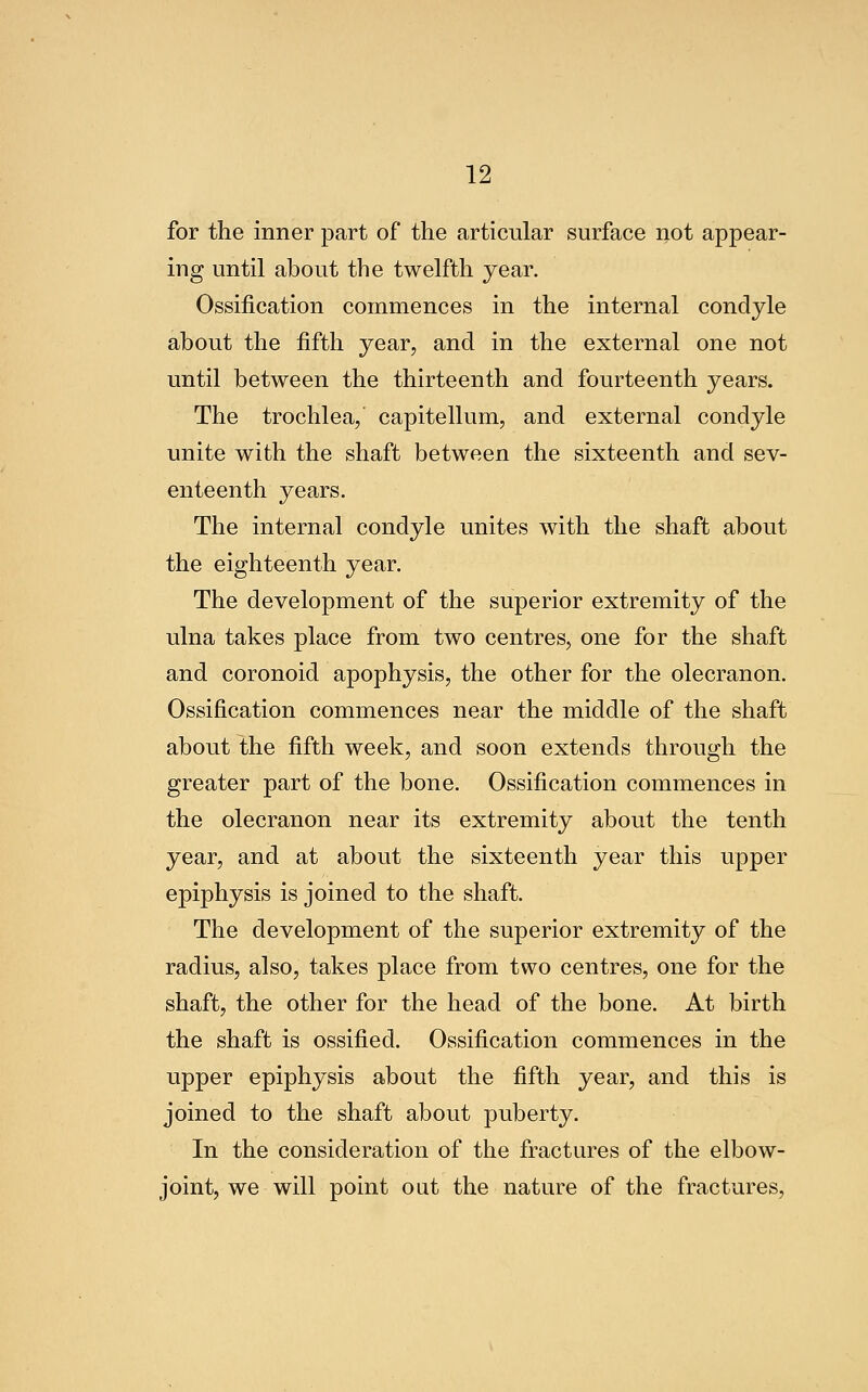 for the inner part of* the articular surface not appear- ing until about the twelfth year. Ossification commences in the internal condyle about the fifth year, and in the external one not until between the thirteenth and fourteenth years. The trochlea,' capitellum, and external condyle unite with the shaft between the sixteenth and sev- enteenth years. The internal condyle unites with the shaft about the eighteenth year. The development of the superior extremity of the ulna takes place from two centres, one for the shaft and coronoid apophysis, the other for the olecranon. Ossification commences near the middle of the shaft about the fifth week, and soon extends through the greater part of the bone. Ossification commences in the olecranon near its extremity about the tenth year, and at about the sixteenth year this upper epiphysis is joined to the shaft. The development of the superior extremity of the radius, also, takes place from two centres, one for the shaft, the other for the head of the bone. At birth the shaft is ossified. Ossification commences in the upper epiphysis about the fifth year, and this is joined to the shaft about puberty. In the consideration of the fractures of the elbow- joint, we will point out the nature of the fractures,