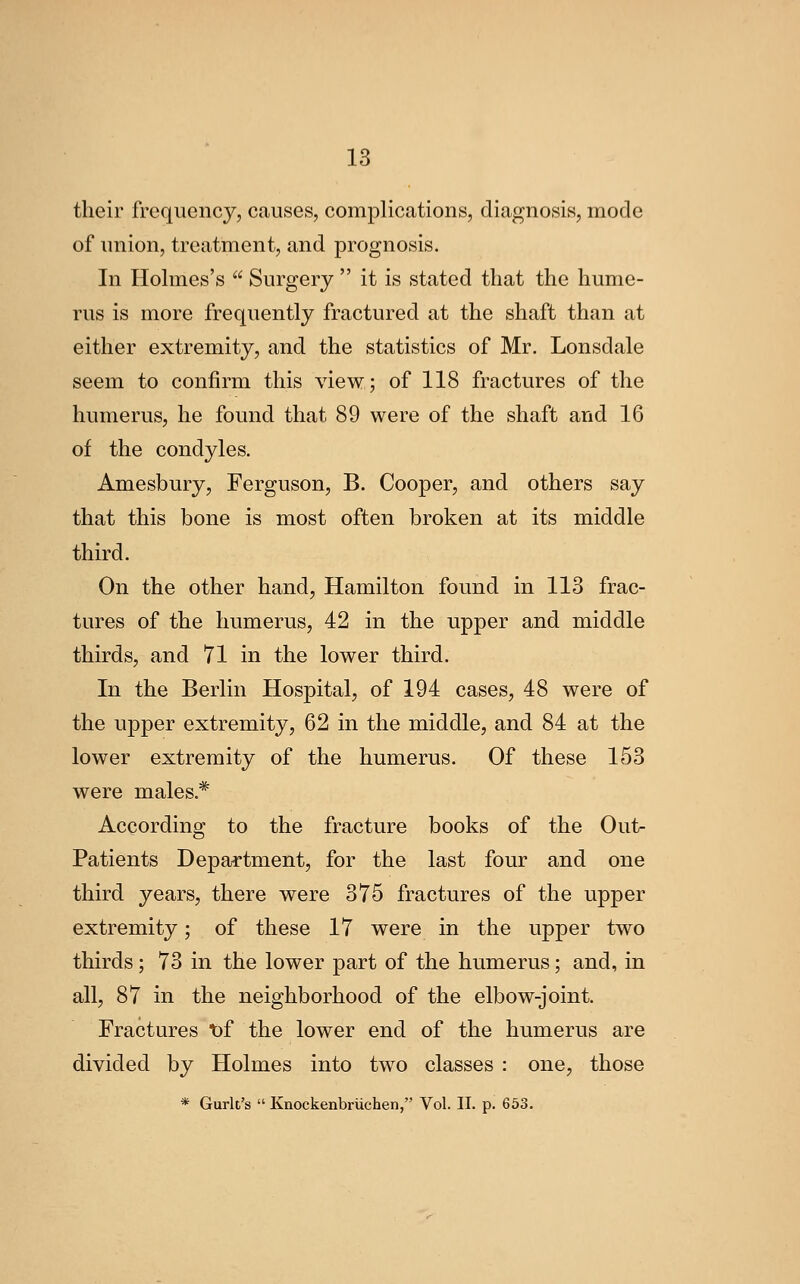 their frequency, causes, complications, diagnosis, mode of union, treatment, and prognosis. In Holmes's  Surgery  it is stated that the hume- rus is more frequently fractured at the shaft than at either extremity, and the statistics of Mr. Lonsdale seem to confirm this view; of 118 fractures of the humerus, he found that 89 were of the shaft and 16 of the condyles. Amesbury, Ferguson, B. Cooper, and others say that this bone is most often broken at its middle third. On the other hand, Hamilton found in 113 frac- tures of the humerus, 42 in the upper and middle thirds, and 71 in the lower third. In the Berlin Hospital, of 194 cases, 48 were of the upper extremity, 62 in the middle, and 84 at the lower extremity of the humerus. Of these 153 were males.* According to the fracture books of the Out- Pa tients Department, for the last four and one third years, there were 375 fractures of the upper extremity; of these 17 were in the upper two thirds; 73 in the lower part of the humerus; and, in all, 87 in the neighborhood of the elbow-joint. Fractures t)f the lower end of the humerus are divided by Holmes into two classes : one, those * Gurlt's  Knockenbriichen, Vol. II. p. 653.