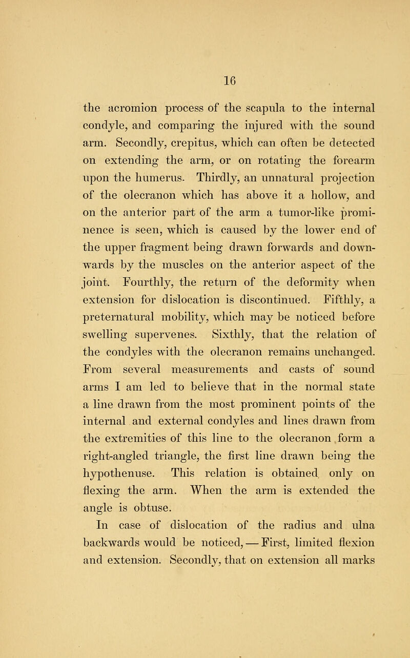 the acromion process of the scapula to the internal condyle, and comparing the injured with the sound arm. Secondly, crepitus, which can often be detected on extending the arm, or on rotating the forearm upon the humerus. Thirdly, an unnatural projection of the olecranon which has above it a hollow, and on the anterior part of the arm a tumor-like promi- nence is seen, which is caused by the lower end of the upper fragment being drawn forwards and down- wards by the muscles on the anterior aspect of the joint. Fourthly, the return of the deformity when extension for dislocation is discontinued. Fifthly, a preternatural mobility, which may be noticed before swelling supervenes. Sixthly, that the relation of the condyles with the olecranon remains unchanged. From several measurements and casts of sound arms I am led to believe that in the normal state a line drawn from the most prominent points of the internal and external condyles and lines drawn from the extremities of this line to the olecranon form a right-angled triangle, the first line drawn being the hypothenuse. This relation is obtained only on flexing the arm. When the arm is extended the angle is obtuse. In case of dislocation of the radius and ulna backwards would be noticed, — First, limited flexion and extension. Secondly, that on extension all marks