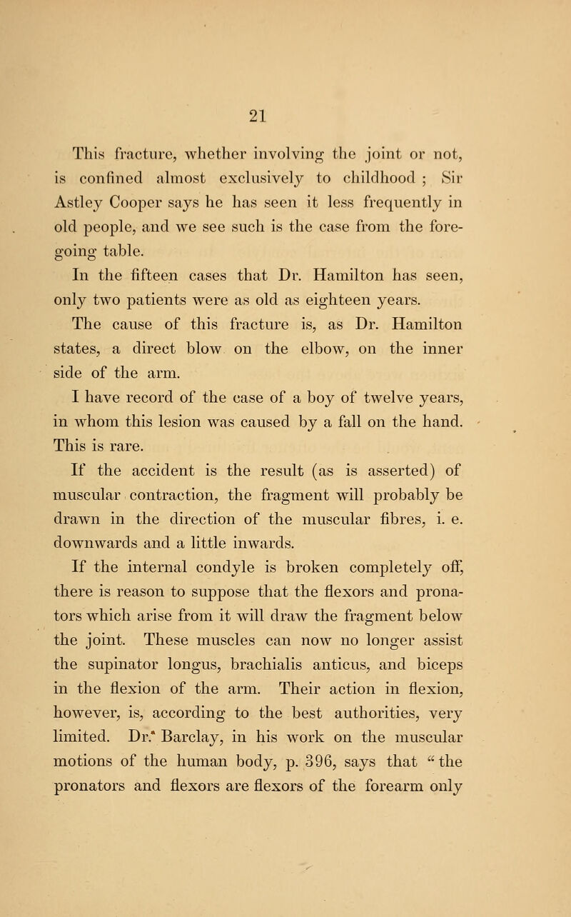 This fracture, whether involving the joint or not, is confined almost exclusively to childhood ; Sir Astley Cooper says he has seen it less frequently in old people, and we see such is the case from the fore- going table. In the fifteen cases that Dr. Hamilton has seen, only two patients were as old as eighteen years. The cause of this fracture is, as Dr. Hamilton states, a direct blow on the elbow, on the inner side of the arm, I have record of the case of a boy of twelve years, in whom this lesion was caused by a fall on the hand. This is rare. If the accident is the result (as is asserted) of muscular contraction, the fragment will probably be drawn in the direction of the muscular fibres, i. e. downwards and a little inwards. If the internal condyle is broken completely off, there is reason to suppose that the flexors and prona- tors which arise from it will draw the fragment below the joint. These muscles can now no longer assist the supinator longus, brachialis anticus, and biceps in the flexion of the arm. Their action in flexion, however, is, according to the best authorities, very limited. Dr.* Barclay, in his work on the muscular motions of the human body, p. 396, says that the pronators and flexors are flexors of the forearm only