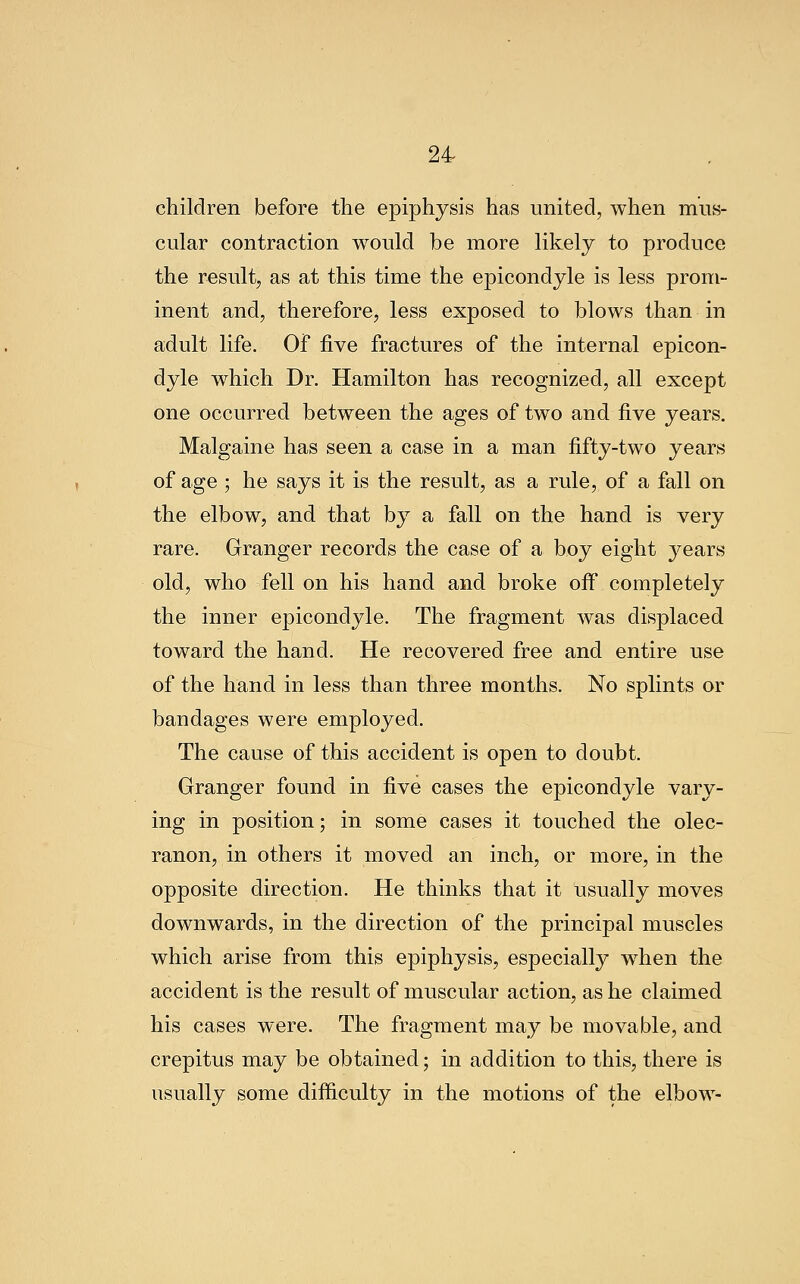 children before the epiphysis has united, when mus- cular contraction would be more likely to produce the result, as at this time the epicondyle is less prom- inent and, therefore, less exposed to blows than in adult life. Of five fractures of the internal epicon- dyle which Dr. Hamilton has recognized, all except one occurred between the ages of two and five years, Malgaine has seen a case in a man fifty-two years of age ; he says it is the result, as a rule, of a fall on the elbow, and that by a fall on the hand is very rare. Granger records the case of a boy eight years old, who fell on his hand and broke off completely the inner epicondyle. The fragment was displaced toward the hand. He recovered free and entire use of the hand in less than three months. No splints or bandages were employed. The cause of this accident is open to doubt. Granger found in five cases the epicondyle vary- ing in position; in some cases it touched the olec- ranon, in others it moved an inch, or more, in the opposite direction. He thinks that it usually moves downwards, in the direction of the principal muscles which arise from this epiphysis, especially wdien the accident is the result of muscular action, as he claimed his cases were. The fragment may be movable, and crepitus may be obtained; in addition to this, there is usually some difficulty in the motions of the elbow-