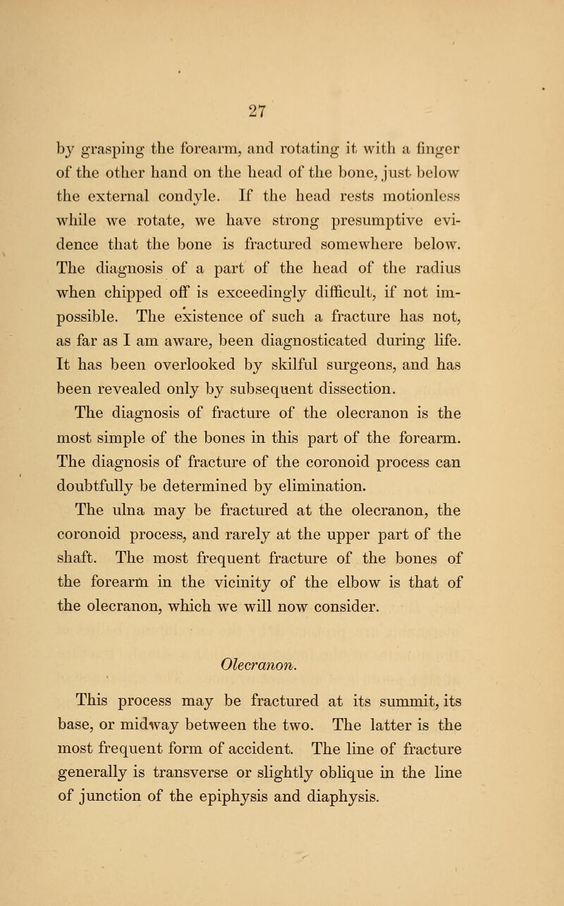 by grasping the forearm, and rotating it with a finger of the other hand on the head of the bone, just below the external condyle. If the head rests motionless while we rotate, we have strong presumptive evi- dence that the bone is fractured somewhere below. The diagnosis of a part of the head of the radius when chipped off is exceedingly difficult, if not im- possible. The existence of such a fracture has not, as far as I am aware, been diagnosticated during hfe. It has been overlooked by skilful surgeons, and has been revealed only by subsequent dissection. The diagnosis of fracture of the olecranon is the most simple of the bones in this part of the forearm. The diagnosis of fracture of the coronoid process can doubtfully be determined by elimination. The ulna may be fractured at the olecranon, the coronoid process, and rarely at the upper part of the shaft. The most frequent fracture of the bones of the forearm in the vicinity of the elbow is that of the olecranon, which we will now consider. Olecranon. This process may be fractured at its summit, its base, or midway between the two. The latter is the most frequent form of accident. The line of fracture generally is transverse or slightly oblique in the line of junction of the epiphysis and diaphysis.