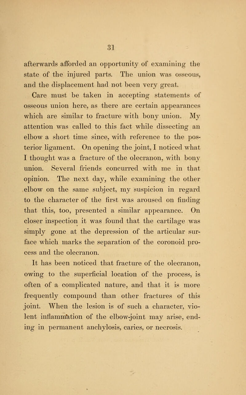 afterwards afforded an opportunity of examining the state of the injured parts. The union was osseous, and the displacement had not been very great. Care must be taken in accepting statements of osseous union here, as there are certain appearances which are similar to fracture with bony union. My attention was called to this fact while dissecting an elbow a short time since, with reference to the pos- terior ligament. On opening the joint, I noticed what I thought was a fracture of the olecranon, with bony union. Several friends concurred with me in that opinion. The next day, while examining the other elbow on the same subject, my suspicion in regard to the character of the first was aroused on finding that this, too, presented a similar appearance. On closer inspection it was found that the cartilage was simply gone at the depression of the articular sur- face which marks the separation of the coronoid pro- cess and the olecranon. It has been noticed that fracture of the olecranon, owing to the superficial location of the process, is often of a complicated nature, and that it is more frequently compound than other fractures of this joint. When the lesion is of such a character, vio- lent inflammMion of the elbow-joint may arise, end- ing in permanent anchylosis, caries, or necrosis.