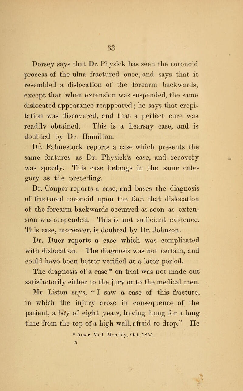 Dorsey says that Dr. Physick has seen the coronoid process of the ulna fractured once, and says that it resembled a dislocation of the forearm backwards, except that when extension was suspended, the same dislocated appearance reappeared ; he says that crepi- tation was discovered, and that a perfect cure was readily obtained. This is a hearsay case, and is doubted by Dr. Hamilton. Dr. Fahnestock reports a case which presents the same features as Dr. Physick's case, and .recovery was speedy. This case belongs in .the same cate- gory as the preceding. Dr. Couper reports a case, and bases the diagnosis of fractured coronoid upon the fact that dislocation of the forearm backwards occurred as soon as exten- sion was suspended. This is not sufficient evidence. This case, moreover, is doubted by Dr. Johnson. Dr. Duer reports a case which was complicated with dislocation. The diagnosis was not certain, and could have been better verified at a later period. The diagnosis of a case * on trial was not made out satisfactorily either to the jury or to the medical men. Mr. Liston says,  I saw a case of this fracture, in which the injury arose in consequence of the patient, a bdfy of eight years, having hung for a long time from the top of a high wall, afraid to drop. He *Amer. Med. Monthly, Oct. 1855. ^