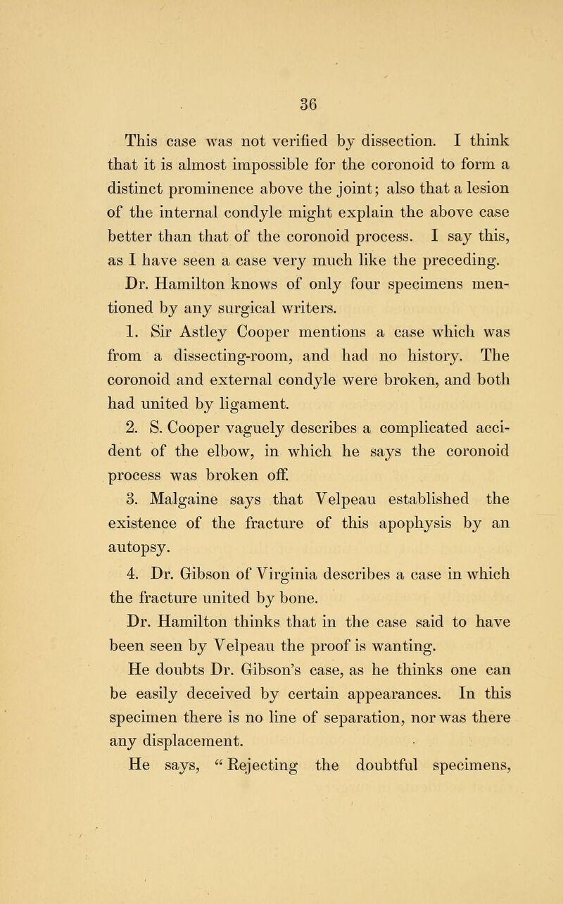 This case was not verified by dissection. I think that it is almost impossible for the coronoid to form a distinct prominence above the joint; also that a lesion of the internal condyle might explain the above case better than that of the coronoid process. I say this, as I have seen a case very much like the preceding. Dr. Hamilton knows of only four specimens men- tioned by any surgical writers. 1. Sir Astley Cooper mentions a case which was from a dissecting-room, and had no history. The coronoid and external condyle were broken, and both had united by ligament. 2. S. Cooper vaguely describes a complicated acci- dent of the elbow, in which he says the coronoid process was broken off. 3. Malgaine says that Velpeau established the existence of the fracture of this apophysis by an autopsy. 4. Dr. Gibson of Virginia describes a case in which the fracture united by bone. Dr. Hamilton thinks that in the case said to have been seen by Velpeau the proof is wanting. He doubts Dr. Gibson's case, as he thinks one can be easily deceived by certain appearances. In this specimen there is no line of separation, nor was there any displacement. He says,  Rejecting the doubtful specimens.