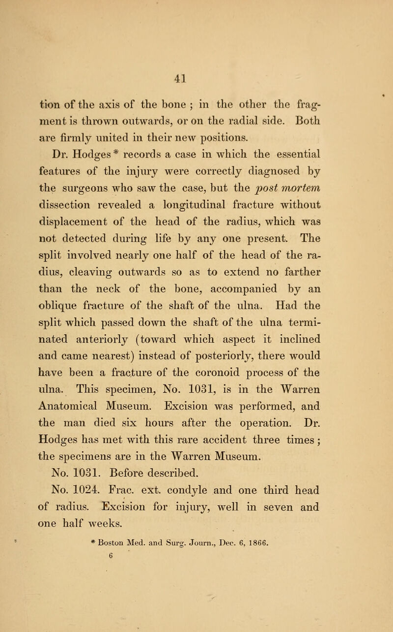 tion of the axis of the bone ; in the other the frag- ment is thrown outwards, or on the radial side. Both are firmly united in their new positions. Dr. Hodges* records a case in which the essential features of the injury were correctly diagnosed by the surgeons who saw the case, but the post mortem dissection revealed a longitudinal fracture without displacement of the head of the radius, which was not detected during life by any one present. The split involved nearly one half of the head of the ra- dius, cleaving outwards so as to extend no farther than the neck of the bone, accompanied by an oblique fracture of the shaft of the ulna. Had the split which passed down the shaft of the ulna termi- nated anteriorly (toward which aspect it inclined and came nearest) instead of posteriorly, there would have been a fracture of the coronoid process of the ulna. This specimen. No. 1031, is in the Warren Anatomical Museum. Excision was performed, and the man died six hours after the operation. Dr. Hodges has met with this rare accident three times ; the specimens are in the Warren Museum. No. 1031. Before described. No. 1024. Frac. ext. condyle and one third head of radius. Excision for injury, well in seven and one half weeks. ♦Boston Med. and Surg. Journ., Dec. 6, 1866. 6