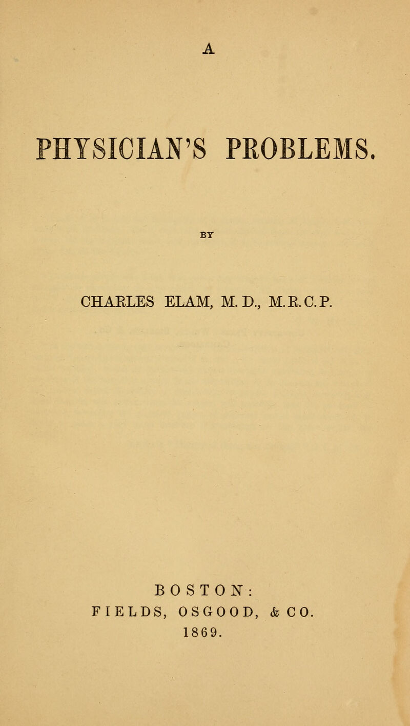 PHYSICIAN'S PROBLEMS. BY CHAELES ELAM, M. D, M.RC.P. BOSTON: FIELDS, OSGOOD, & CO. 1869.