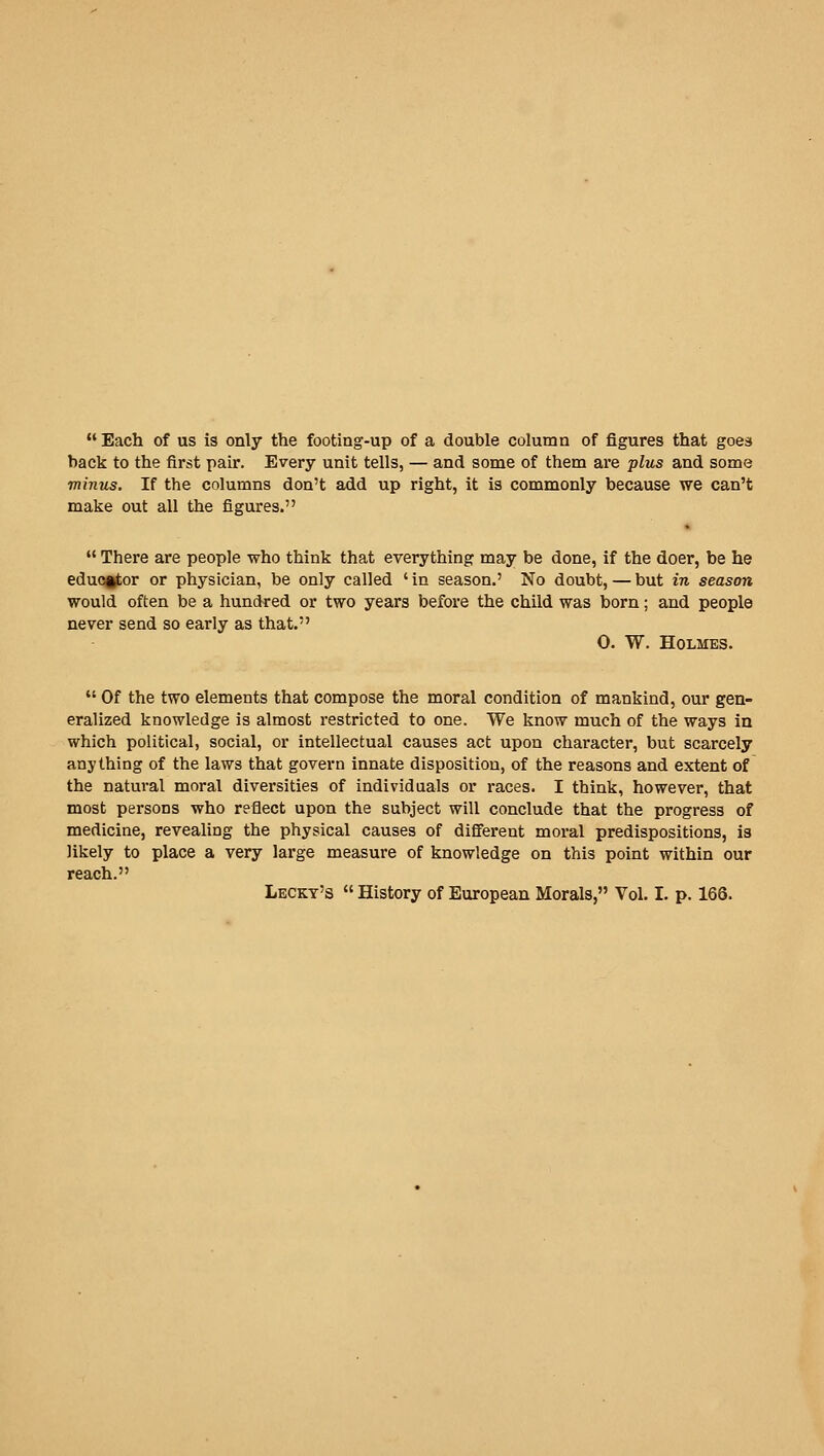  Each of us is only the footing-up of a double column of figures that goes back to the first pair. Every unit tells, — and some of them are plus and some minus. If the columns don't add up right, it is commonly because we can't make out all the figures.  There are people who think that everything may be done, if the doer, be he eduoitor or physician, be only called ' in season,' No doubt, — but in season would often be a hundred or two years before the child was born; and people never send so early as that. 0. W. Holmes.  Of the two elements that compose the moral condition of mankind, our gen- eralized knowledge is almost restricted to one. We know much of the ways in which political, social, or intellectual causes act upon character, but scarcely anything of the laws that govern innate disposition, of the reasons and extent of the natui-al moral diversities of individuals or races. I think, however, that most persons who reflect upon the subject will conclude that the progress of medicine, revealing the physical causes of different moral predispositions, is likely to place a very large measure of knowledge on this point within our reach. Leckt's  History of European Morals, Vol. I. p. 166.