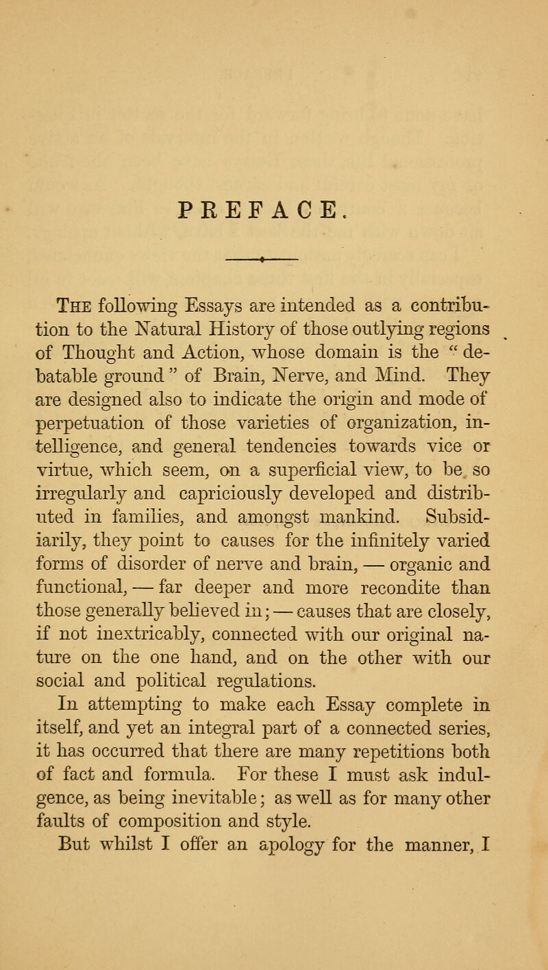 PREFACE The follomng Essays are intended as a contribu- tion to the Natural History of those outlying regions of Thought and Action, whose domain is the  de- batable ground  of Brain, ISTerve, and Mind. They are designed also to indicate the origin and mode of perpetuation of those varieties of organization, in- telligence, and general tendencies towards vice or virtue, which seem, on a superficial view, to be, so irregularly and capriciously developed and distrib- uted in families, and amongst mankind. Subsid- iarily, they point to causes for the infinitely varied forms of disorder of nerve and brain, — organic and functional, — far deeper and more recondite than those generally believed in; — causes that are closely, if not inextricably, connected with our original na- ture on the one hand, and on the other with our social and political regulations. In attempting to make each Essay complete in itself, and yet an integral part of a connected series, it has occurred that there are many repetitions both of fact and formula. For these I must ask indul- gence, as being inevitable; as well as for many other faults of composition and style. But whilst I offer an apology for the manner, I