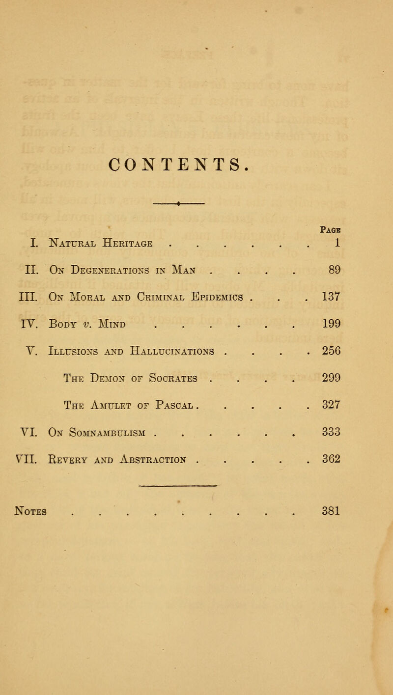 CONTENTS. Pagb I. Natural Heritage 1 II. Ox Degenerations in Man .... 89 III. On Moral and Criminal Epidemics . . . 137 IV. Body v. Mind 199 y. Illusions and Hallucinations .... 256 The Demon of Socrates .... 299 The Amulet of Pascal 327 VI. On Somnambulism 333 VII. Revery and Abstraction . . . . . 362 Notes . 381