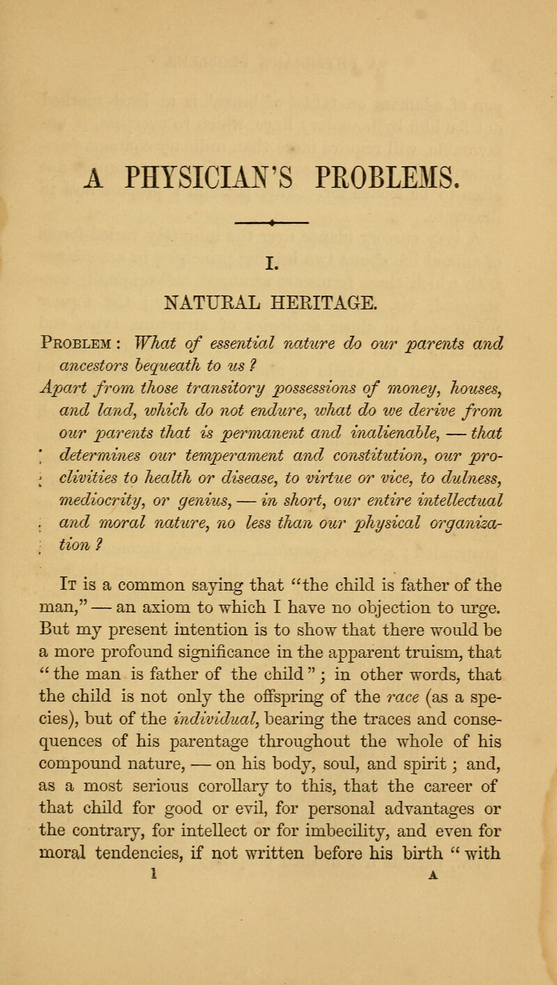 A PHYSICIAN'S PROBLEMS. I. NATUEAL HEEITAGE. Problem : What of essential nature do our parents and ancestors hequeath to us ? Apart from those transitory possessions of money, houses, and land, which do not endure, what do we derive from our parents that is permanent and inalienable^ — that ' determines our temperament and constitution, our pro- ; clivities to hecdth or disease, to virtue w vice, to dulness, mediocrity, or genius, — in short, our entire intellectual and moral nature, no less than our physical crrganiza- tion ? It is a common saying that the child is father of the man, — an axiom to which I have no objection to urge. But my present intention is to show that there would be a more profound significance in the apparent truism, that  the man is father of the child  ; in other words, that the child is not only the offspring of the race (as a spe- cies), but of the individual, bearing the traces and conse- quences of his parentage throughout the whole of his compound nature, — on his body, soul, and spirit; and, as a most serious corollary to this, that the career of that child for good or evil, for personal advantages or the contraiy, for intellect or for imbecility, and even for moral tendencies, if not written before his birth  with