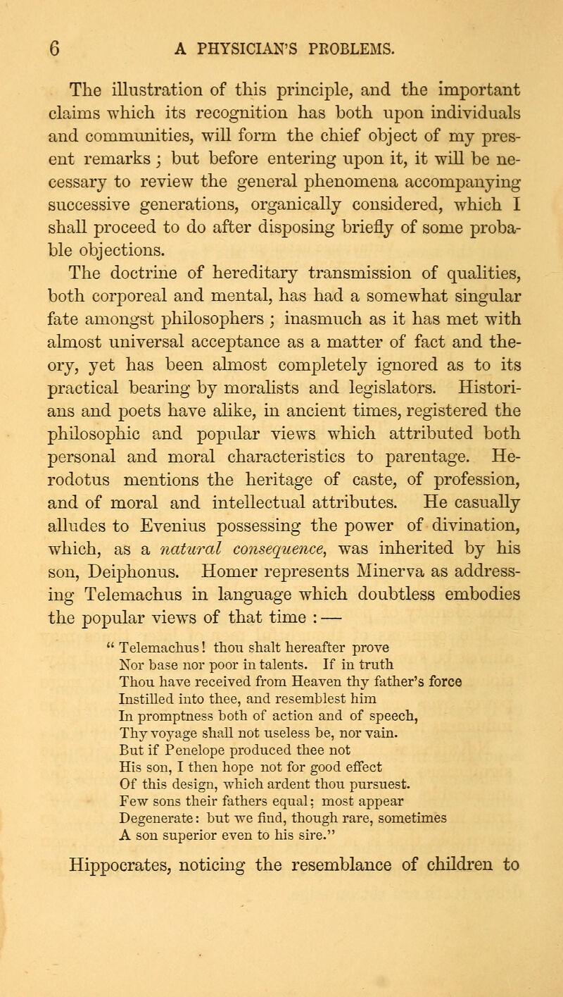 The illustration of this principle, and the important claims which its recognition has both upon individuals and communities, will form the chief object of my pres- ent remarks ; but before entering upon it, it will be ne- cessary to review the general phenomena accompanying successive generations, organically considered, w^hich I shall proceed to do after disposing briefly of some proba- ble objections. The doctrine of hereditary transmission of qualities, both corporeal and mental, has had a somewhat singular fate amongst philosophers ; inasmuch as it has met with almost universal acceptance as a matter of fact and the- ory, yet has been ahnost completely ignored as to its practical bearing by moralists and legislators. Histori- ans and poets have alike, in ancient times, registered the philosophic and popular views which attributed both personal and moral characteristics to parentage. He- rodotus mentions the heritage of caste, of profession, and of moral and intellectual attributes. He casually alludes to Evenius possessing the power of divination, which, as a natural consequence, was inherited by his son, Deiphonus. Homer represents Minerva as address- ing Telemachus in lang-uage which doubtless embodies the popular views of that time : —  Telemaclitis! thou shalt hereafter prove Nor base nor poor in talents. If in truth Thou have received from Heaven thy father's force Instilled into thee, and resemblest him In promptness both of action and of speech, Thy voyage shall not useless be, nor vain. But if Penelope produced thee not His son, I then hope not for good effect Of this design, which ardent thou pursuest. Few sons their fathers equal: most appear Degenerate: but we find, though rare, sometimes A son superior even to his sire. Hippocrates, noticing the resemblance of children to