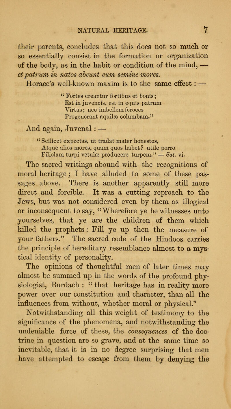 their parents, concludes that this does not so much or so essentially consist in the formation or organization of the body, as in the habit or condition of the mind, — etpatrum in natos abeicnt cum semine mores. Horace's well-known maxim is to the same effect: —  Fortes creantur fortibus et bonis; Est in juvencis, est in equis patrmn Virtus; nee imbellem feroces Progenerant aquilse columbam. And again, Juvenal: —  ScUicet expectas, nt tradat mater honestos, Atque alios mores, quam quos habet ? utile porro Filiolam turpi vetulee producere turpem. — Sat. vi. The sacred writings abound with the recognitions of moral heritage; I have alluded to some of these pas- sages above. There is another apparently still more direct and forcible. It was a cutting reproach to the Jews, but was not considered even by them as illogical or inconsequent to say, Wherefore ye be witnesses unto yom'selves, that ye are the children of them which killed the prophets: Fill ye up then the measure of your fathers. The sacred code of the Hindoos carries the principle of hereditary resemblance almost to a mys- tical identity of personality. The opinions of thoughtful men of later times may almost be summed up in the words of the profound phy- siologist, Burdach :  that heritage has in reality more power over our constitution and character, than all the influences from without, whether moral or physical. Notwithstanding all this weight of testimony to the significance of the phenomena, and notwithstanding the undeniable force of these, the consequences of the doc- trine in question are so grave, and at the same time so inevitable, that it is in no degree surprising that men have attempted to escape from them by denying the
