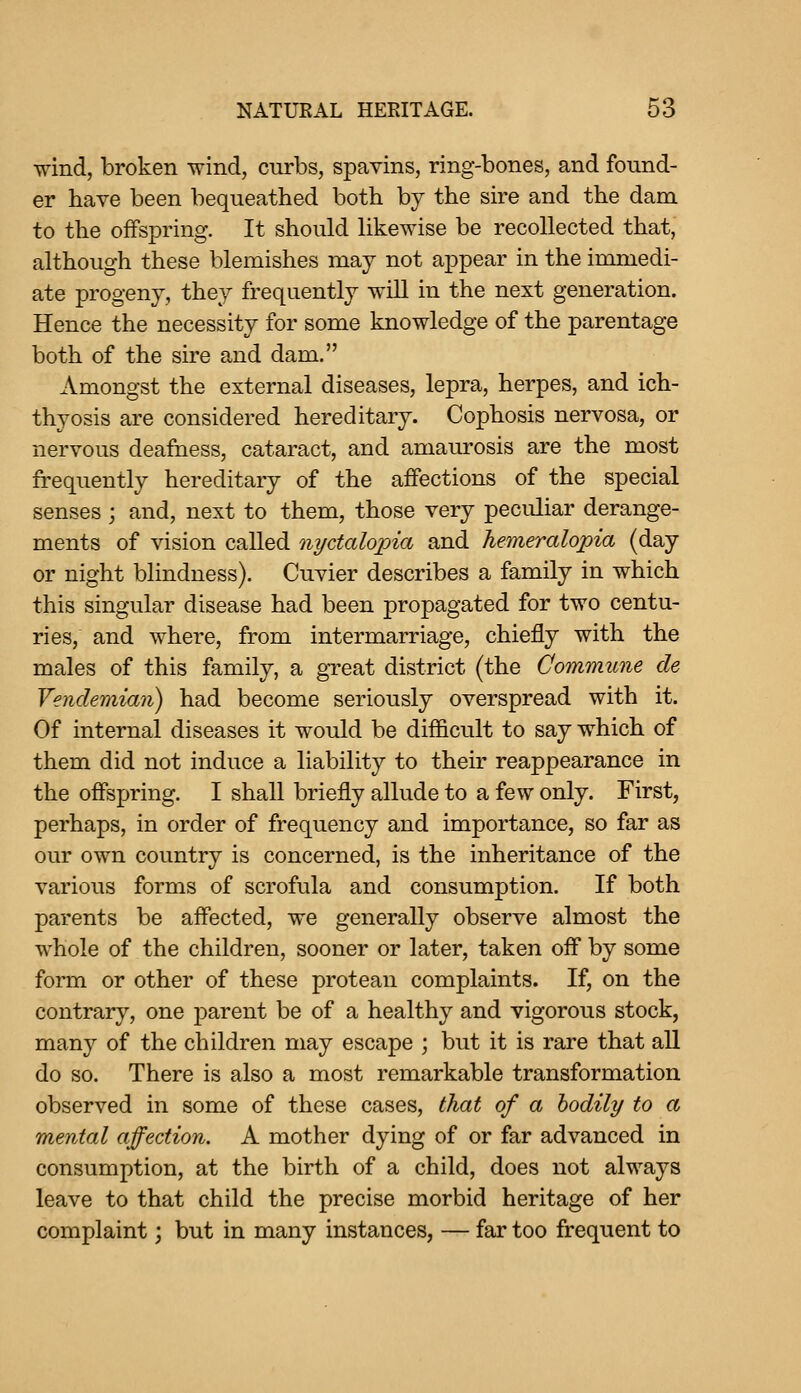 wind, broken wind, curbs, spavins, ring-bones, and found- er have been bequeathed both by the sire and the dam to the offspring. It should Ukewise be recollected that, although these blemishes may not appear in the immedi- ate progeny, they frequently will in the next generation. Hence the necessity for some knowledge of the parentage both of the sire and dam. Amongst the external diseases, lepra, herpes, and ich- thyosis are considered hereditary. Cophosis nervosa, or nervous deafness, cataract, and amaurosis are the most frequently hereditary of the affections of the special senses ; and, next to them, those very peculiar derange- ments of vision called nyctalopia and hemeralopia (day or night blindness). Cuvier describes a family in which this singular disease had been propagated for two centu- ries, and where, from intermarriage, chiefly with the males of this family, a great district (the Commune de Vendemian) had become seriously overspread with it. Of internal diseases it would be difficult to say which of them did not induce a liability to their reappearance in the offspring. I shall briefly allude to a few only. First, perhaps, in order of frequency and importance, so far as our own country is concerned, is the inheritance of the various forms of scrofula and consumption. If both parents be affected, we generally observe almost the whole of the children, sooner or later, taken off by some form or other of these protean complaints. If, on the contrary, one parent be of a healthy and vigorous stock, many of the children may escape ; but it is rare that aU do so. There is also a most remarkable transformation observed in some of these cases, that of a bodily to a mental affection. A mother dying of or far advanced in consumption, at the birth of a child, does not always leave to that child the precise morbid heritage of her complaint; but in many instances, — far too frequent to