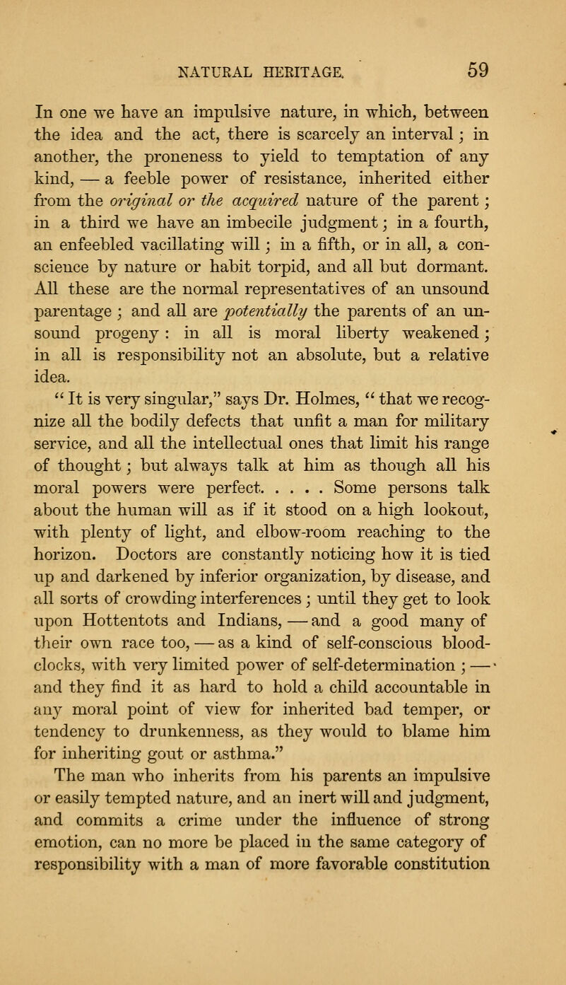 In one we have an impulsive nature, in which, between the idea and the act, there is scarcely an interval; in another, the proneness to yield to temptation of any kind, — a feeble power of resistance, inherited either from the original or the acquired nature of the parent; in a third we have an imbecile judgment; in a fourth, an enfeebled vacillating will; in a fifth, or in all, a con- scieuce by nature or habit torpid, and all but dormant. All these are the normal representatives of an unsound parentage ; and all are potentially the parents of an un- sound progeny : in all is moral liberty weakened; in all is responsibility not an absolute, but a relative idea.  It is very singular, says Dr. Holmes,  that we recog- nize all the bodily defects that unfit a man for military service, and all the intellectual ones that limit his range of thought j but always talk at him as though all his moral powers were perfect Some persons talk about the human will as if it stood on a high lookout, with plenty of light, and elbow-room reaching to the horizon. Doctors are constantly noticing how it is tied up and darkened by inferior organization, by disease, and all sorts of crowding interferences; until they get to look upon Hottentots and Indians, — and a good many of their own race too, — as a kind of self-conscious blood- clocks, with very limited power of self-determination ; — • and they find it as hard to hold a child accountable in any moral point of view for inherited bad temper, or tendency to drunkenness, as they would to blame him for inheriting gout or asthma. The man who inherits from his parents an impulsive or easily tempted nature, and an inert will and judgment, and commits a crime under the influence of strong emotion, can no more be placed in the same category of responsibility with a man of more favorable constitution