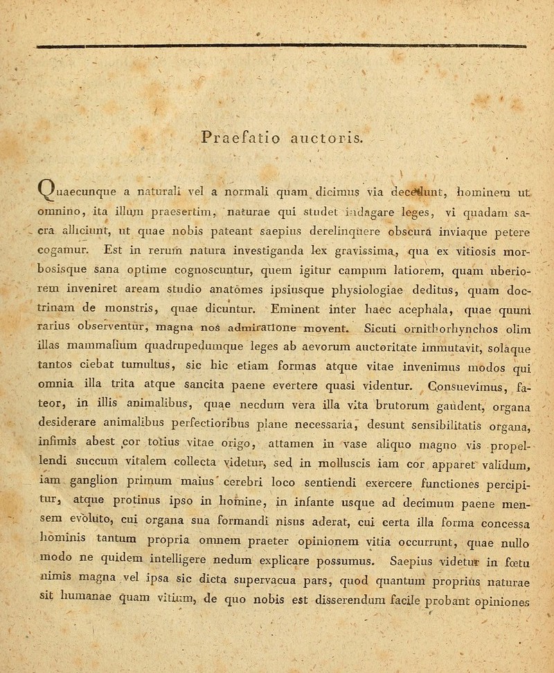 Praefatfo aiictoris. i^uaecunque a naturali vel a normali quam dicimus via dec^unt, homiuera ut omnino, ita illu,m praesertim, naturae qui studet indagare leges, vi quadam sa- cra alliciunt, ut quae nobis pateant saepius derelinquere obscura inviaque petere cogamur. Est in rerum natura investiganda kx gravissima., qua ex vitiosis mor- bosisque sana optime cognoscuntur, quem igitur campum latiorem, quam uberio- rem inveniret aream studio anatomes ipsiusque physiologiae deditus, quam doc- trinam de monstris, quae dicuntur. Eminent inter haec acephala, quae quuni rarius otserventur, magna nos admiratlone movent. Sicuti ornitborhynchos olim illas mammaliura quadrupeduraque leges ab aevorum auctoritate immutavit, solaque tantos ciebat tumultus, sic hic etiam fornias atque vitae invenimus modos qui omnia illa trita atque sancita paene evertere quasi videntur. Qonsuevimus, fa- teor, in illis animaHbus, quae necdum vera illa vlta brutorum gaudent, organa desiderare animalibus perfectioribus plane necessaria, desunt sensibilitatis ot-gana, infimis abest cor totius vitae origo, attamen in vase aliquo magno vis propel- lendi succum vitalem collecta videtur, sed in molluscis iam cor apparet validum, iam ganglion primum maius' cerebri loco sentiendi exercere functiones percipi- turj atque protinus ipso in hoinine, in infante usque ad decimum paene men- sem evoliito, cui organa sua formandi nisus aderat, cui eerta illa forma concessa liomims tantum propria omnem praeter opinionera vitia occurrunt, quae nullo modo ne quidem intelligere nedura expUcare possuraus. Saepius videtur in fcetu mrais magna vel ipsa sic dicta supervacua pars, quod quantum proprius n^turae sit huraanae quam vitium, de quo nobis est disserenduni facile probant opiniones