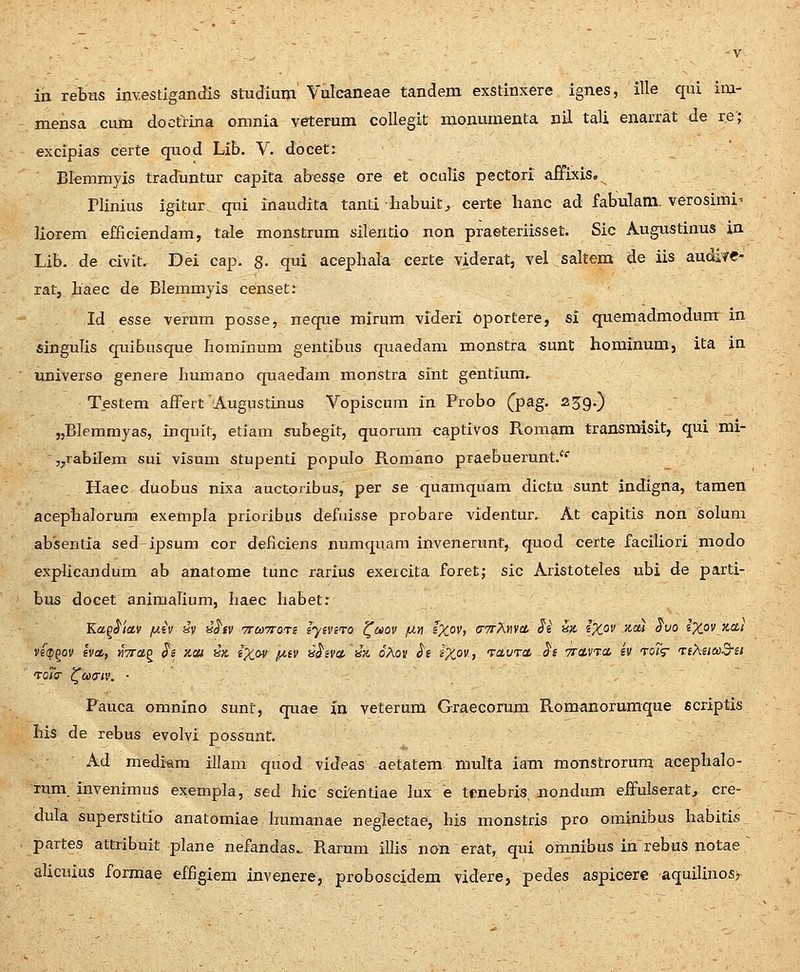 mensa cum doctrina omnia veterum collegit nionumenta nil tali enarrat de re; excipias certe quod Lib. V. docet: Blemmyis traduntur capita abesse ore et oculis pectori affixis. Plinius igitur. qni inaudita tanti habuit, certe hanc ad fabulam. verosimi- liorem efficiendam, tale monstrum silentio non praeteriisset. Sic Augustinus in Lib.de civit. Dei cap. 8- qui acepliala certe viderat, vel saltem de iis audife- rat, baec de Blemmyis censet; Id esse verum posse, neque mirum videri oportere, si quemadmodura in singuTis quibusque borainum gentibus quaedam monstra sunt hominumj ita in univeTSo genere Iiumano quaedara monstra sint gentium.. Testem affert Augustinus Vopiscura in Probo (pag. 239.) jjBlemmyas, inquit, etiam subegit, quorura captivos Roraam transmisit, qui mi- jjTabilem sui visum stupenti populo Romano praebuerunt.*' Haec duobus nixa auctoribus, per se quamquam dictu sunt indigna, tamen acephalorura exempla prioribus defiiisse probare videntur. At capitis non soluni absentia sed ipsum cor deficiens numquam invenerunt, quod certe faciliori modo explicajidura ab anatome tunc rarius exeicita foret; sic Aristoteles ubi de parti- bus docet animalium, haec habetr Kaq^iav /uiv av i^hv TrcoTTOTs iyiviTO ^uov /u.n iX°v, (tttXwcl ^i a;t s;tOf '^'= ^^'^ s%ov xa/ vs^pgov gya, «Vag J*? v.ai in l'Xfiv ixiv H^ivu, i% oAov <J'« s^^ov, TavTct ^s 7rci,VTa, iv toT^ TiXiiaSsi ToTcr ^axTiv. ■ Fauca omnino sunt, quae in veterum Graecorum Romanorumque scriptis his de rebus evolvi possunt. Ad mediam illam quod videas aetatem multa iam moTistrorura aeephalo- lum. invenimus exempla, sed hic scientiae lux e tcnebris, nondum eifulseratj cre- dula superstitio anatomiae bumanae neglectae, his monstris pro ominibus habitis partes attribuit plane nefandas^ Rarura illis non erat, qui oranibus in rebus notae ~ alicuius formae effigiem invenere, proboscidera videre, pedes aspicere aquilinos>