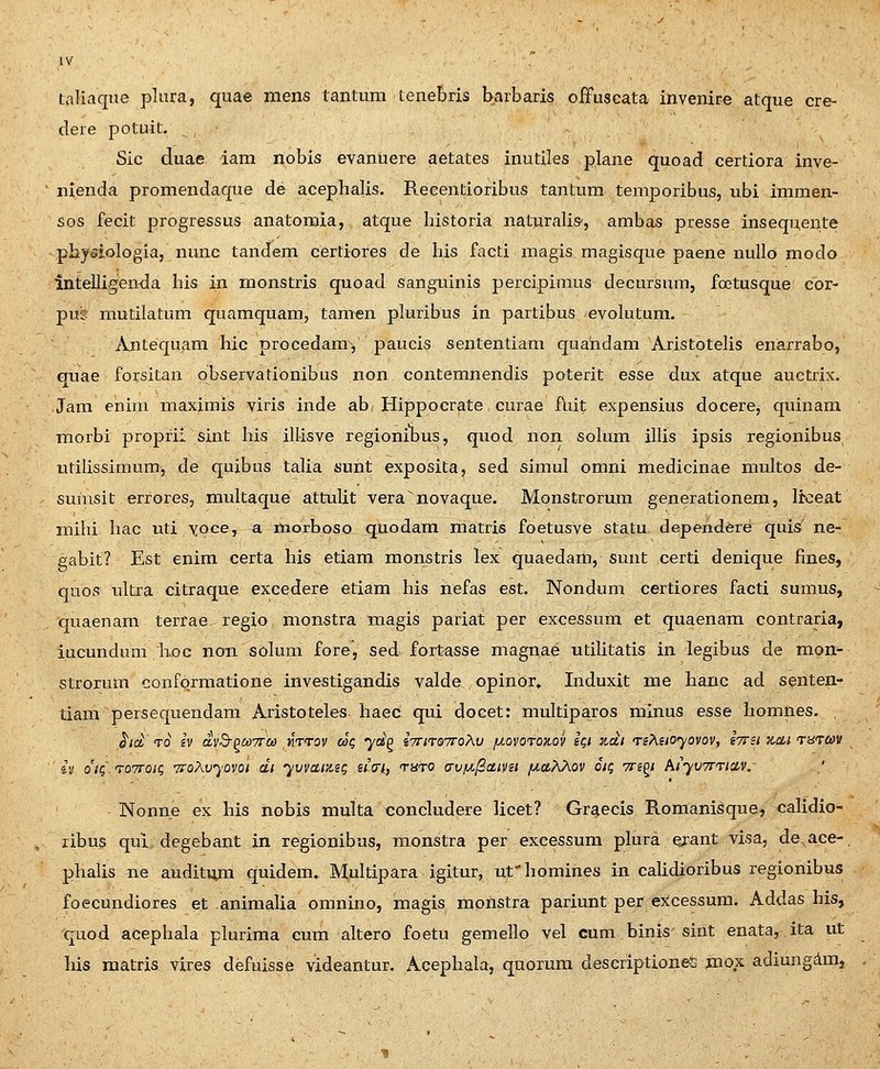 taHaque plura, quae mens tantum tenebris barbaris offuscata invenire atque cre- dere potuit. ^ Sic duae iam nobis evanuere aetates inutiles plane quoad certiora inve- nienda promendaque de acephalis. Recentioribus tantum temporibus, ubi immen- sos fecit progressus anatomia, atque historia naturalis', ambas presse inseqnente phytJiologia, nunc tandem certiores de his facti magis magisque paene mdlo modo Intelli^enKla his in monstris quoad sanguinis percipimus decursum, fcctusque cor- pus mutilatum quamquam, tanwn pluribus in partibus evolutum. Antequam hic procedam^, paucis sententiam quahdam Aristotehs enarrabo, quae forsitan observationibus non contemnendis poterit esse dux atque auctrix. Jam enim maximis viris inde ab Hippocrate curae fliit expensius docere, quinam morbi proprii sint his illisve regionihus, quod non sohim illis ipsis regionibus utihssimum, de quibus taUa sunt exposita, sed simul omni medicinae multos de- sumsit errores, raultaque attulit vera novaque. Monstrorum generationem, Irceat mihi hac uti yoce, a morboso quodam matris foetusve statu depezidere quis ne- eabit? Est enim certa his etiam monstris lex quaedam, sunt certi denique fines, quos ultra citraque excedere etiam his hefas est. Nondum certiores facti sumus, quaenam terrae^ regio monstra magis pariat per excessum et quaenam contraria, iucundum Loc nmi solum fore, sed fortasse magnae utiUtatis in legibus de mon- strorum conformatione investigandis valde opinor» Induxit me hanc ad s^nten- tiam persequendam Aristoteles- haec qui docet: multiparos mlnus esse homnes. , ha: TO iv dvB-^aTTCo mrov ag yd^ iTmoTroXv juovotox-ov iqi xdi reAsioyovov, tTru zcti Tnrav iv o'iq'.T07roig TfoAvyovoi di yvvaizsg u<ny thto avfA^IScttvst //aAAov otq Tn^i hiyvTrTinv, ' Nonne ex his nobis multa tionchidere licet? Graecis Romanisque, caHdio- ribus qui degebant in regionibus, monstra per excessum plura erant visa, de ace- phaUs ne auditnjm quidem. Multipara igitur, ufhomines in caUdioribus regionibus foecundiores et animaUa omnino, magis monstra pariunt per excessum. Addas his, quod acephala plurima cum altero foetu gemello vel cum binis'sint enata, ita ut his raatris vires defuisse videantur. Acephala, quorum descriptiones mox adiungdm,