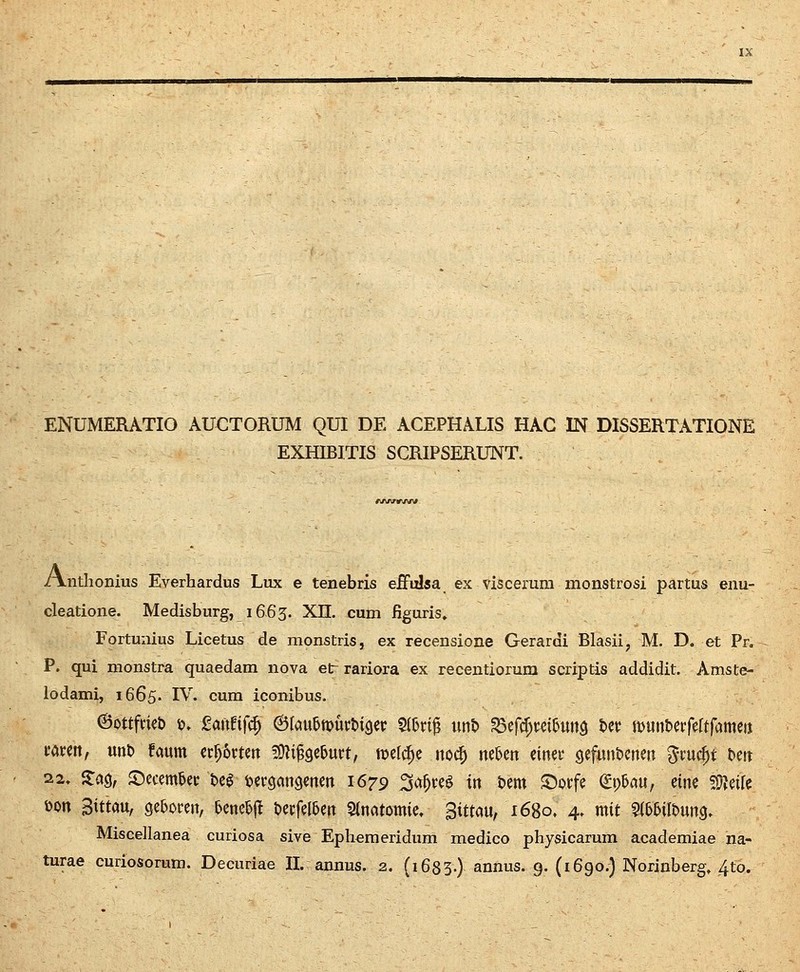 ENUMERATIO AUCTORUM QUI DE ACEPHALIS HAC IN DISSERTATIONE EXHIBITIS SCRIPSERUNT. /i/vvnr/w /Vnthonius Everhardus Lux e tenebris effulsa ex viscerura monstrosi partus enu- cleatione. Medisburg, 1663. XII. cum figuris» Fortunius Licetus de monstris, ex recensione Gerardi Blasii, M. D. et Pr. P. qui monstra quaedam nova etr rariora ex recentiorum scriptis addidit. Amste- lodami, 1665. IV. cum iconibus. ©ottfcieD ». 2ami^ &knf>\t>ml>iQiv S(bri^ unt) ^cftf^m^unQ tet; munterfeftfametj mm, unt) faum ec^6«en Wli^^ibmt, njef^e uo^ nekn dmt gefun&enen «^cuc^t ^en 22. S:% ^ccmUt m t^ergangenen 1679 ^a^re^ tn bem S^orfe (5p5au, eine Tv^ik S)on Sittau, 9e5oren, beneejl t>erfeI5en Stnatomie, Sitm, 1680. 4. mit 5i5&ilt)un9. Miseellanea curiosa sive Ephemeridum medico physicarum academiae na-