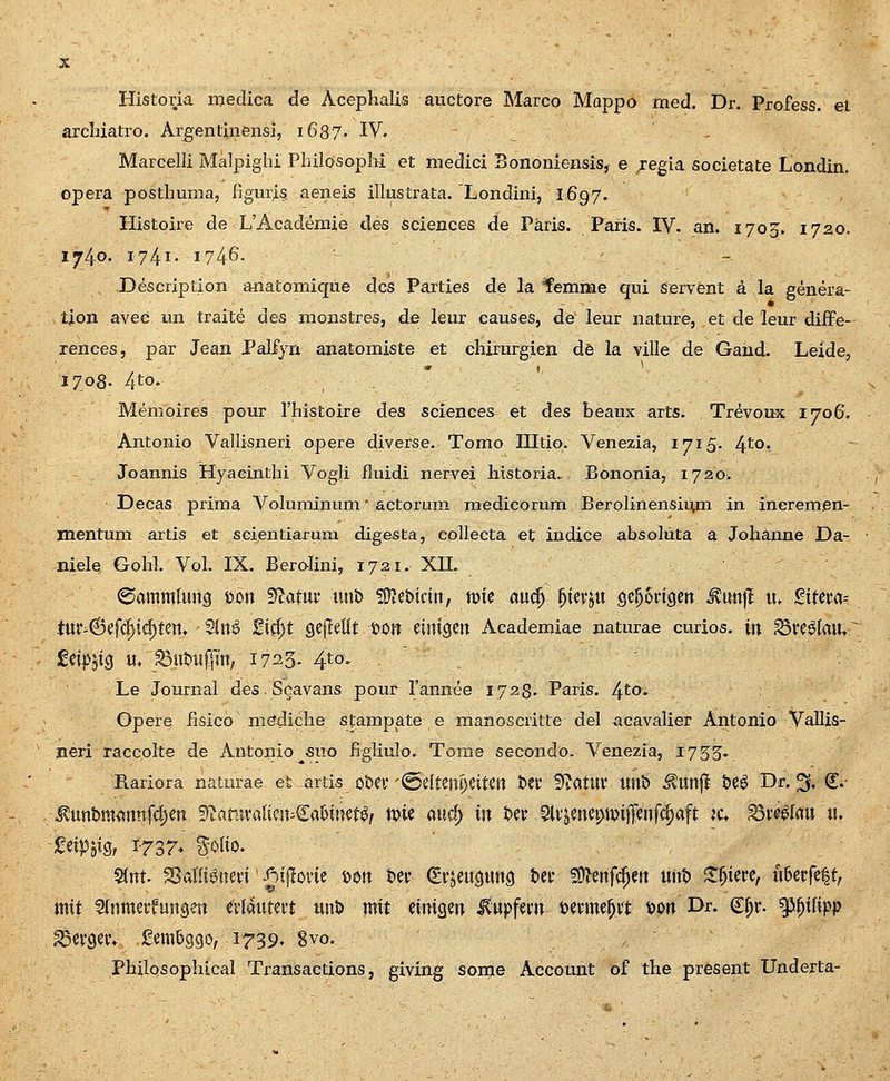 Histoiia niedica de Acephalis auctore Marco Mappo med. Dr. Profess. et arcbiatro. Argentinensi, i687. IV. Marcelli Malpiglu Philosoplii et medici Bononiensis, e regia societate Londin. opera posthuma, figuri^ aeneis illustrata. Londini, I697. Histoire de UAcademie des sciences de Paris. Paris. IV. an. 1703. 1720. 1740. 1741- 1746- - - Description anatomique dcs Parties de la femme qui servent a la genera- lion avec un traite des monstres, de leiiv causes, de leur nature, et de leur diife- rences, par Jean Palfyn anatomiste et chirurgien db la ville de Gaud. Leide, 1708. 4to- Memoires pour rhistoire des sciences et des beaux arts. Tr^voux 1706. Antonio Vallisneri opere diverse. Tomo Illtio. Venezia, ijiS- 4^°* Joannis Hyaeinthi Vogli fluidi nervei historia. Bononia, 1720. Decas prima Voluminum' actorura medicorum Berolinensirvm in incremen- mentum artis et SGientiarum digesta, collecta et indice absoluta a Johanne Da- niele Gohl. Vol. IX. Beralini, 1721. XIL 0amm(ung mx ^atnt unt> fDJebidu, toic au^ f^m^n Qc^ongen^^uujl xu ^itm-- iu^6efc^id)ten» - Sln^ £ic^t gefleUt t>on einigen Academiae naturae curios. in S3i*e^Iau, MpijiQ u, ^uUifffn, 1723. 4tO' Le Journal des Scavans pour Tannee 1728. Paris. 4^0- Opere fisico mediche stampate e manoscritte del acavalier Antonio Vallis- jieri raccolte de Antonio fiuo figliulo. Tome secondo. Venezia, 1755. Rariora naturae et artis ot>ei@eItem)eiten t>ej: flftatUi; imt) ^Unfl t>C^ Dr. 3f, (l.- MnnUxmmi^m 5Ranu'a{icn-€aMnet^/ mc aurf) in t>ep 5lvjenci>tuijfenfc^aft ?c, S3vc^rau ii» MniQf J-rsr^ %olio. S(nt. a?aKi^uefi' .^ijlovic toon t»cp (grscusung t>cv 59^enf(|cn «nt» S:^icrc, u5ci'fc|t, mit ^inmerfungen cvlautert unD mit cinigcn ^upfcvn fecvmc^vt t>pn I>r- €^v. ^^lipp ^cvgcv* £cm5gcso, 1739» 8vo. Philosophical Transactions, giving some Account of the present Underta-