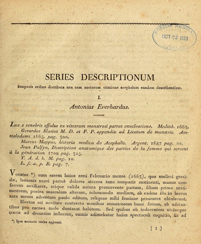 ncTea ]923 SERIES DESCRIPTIONUM temporis ordine distributa una cum auctorum citatione acephalum eundem deJcrSbentium. I. Antonius Ei^erhardiis. J-iux e tenebris effulsa ex visceriim moTistrosi partiis enucleatione. Medibb. 1665. Gerardiis Blasius M. D. et P. P. appendix ad Licetum de monstris. Am~ Stelodami 1665. po^g. 300. Marcus Mappus, historia medica de Acephalis. ^Argent. i687 pag. 22. JeaTt PalfjTTi, Description aTiatomique des parties de la femme qui serveTit k la geTieration I708 pag. 325. T. A. d. k. M. pag. 10. L. f. a. p. B, pag. 7. V ocatus *) cum essem Iiuius anni Febmario mense (1663), quo mulieri gravi- daj, lamonis uxpri partus dolores atroces tunc temporis sustinenti, manus con- terrem auxiliares, utique valida natura promovente partum, filium primo sexti- mestrem, postea masculum alterum, solummodo medium, ab eadem illa in lucejn ante meum adventum paulo editum, reliquae mihi feminae pra^sentes obtuleruat. Illectus rei novitate contrecto manibus monstrosum hunc foetum, ab adstan- tibus pro carnea mole duntaxat habitum- Sed quibus ob.indecentem utriusque Qruris ad decussim inflexura, omnis adimebatur huius spectaculi cognitio, iis ad *) Ipss anaoris verba apposui. ' .