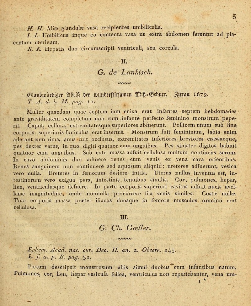 H. H. Alise glandulae vasa recipientes umbilicalia. /. /. Umbilicus inque eo contenta vasa ut extra abdomen feruntur ad pla- centam uterinam. K. K. Hepatis duo circumscripti ventriculi, seu corcula. II. G^ de Lankisch, 6fauIJit5urbi3cr St^ri^ &er tDUnfccrfettfamw !Ki^=@c6urt/ 3!ttau 1679. T. A. d. k. M. pag. 10. Mulier quaedam quae septem iam enixa erat infantes septera liebdomades ante graviditatem completam una cum infante perfecto feminino monstrum pepe- rit. Caput, collui^i, extreraitatesque superiores abfuerunt. Pollicem unum sub fine corporis superioris funiculus erat insertus. Monstrum fuit femininura, labia enim aderant cura rima, anus-fuit occlusus, extremitates inferibres breviores crassaeque, pes dexter varus, in quo digiti quatuor cum unguibus. Pes sinister digitos habuit quatuor cura unguibus. Sub cute massa adfuit cellulosa multum continens serum. In cavo abdorainis duo adfuere renes cura venis ex vena cava orientibus. Renes sanguinera non continuere sed aquosura aliquid; ureteres adfuerunt, vesica vero nulla. Ureteres in feraorum desiere initia. Uterus nullus inventus est, in- testinorum vero exigua pars, intestinis_ tenuibus similis. Cor, pulmones, hepari lien, ventriculusque defuere. In parte corporis superiori cavitas adfuit nucis avel- lanae magnitudine, unde nonnuila procurrere fila venis similes. Costa^ nullaj. Tota corporis massa praeter iliacos duosque in fcmore musculos omnino erat cellulosa. m. G. C/z. Godler. -Ephem. Acad. jiat. cur. Dec. II. an. 2. Obserp. iJ^S- L. f. a. p. B. pag. ^'A. .- _ Foetum descripsit monstrosum aliis simul duobus cum infantibiis natum. Pulmones, cor, lien, hepar vesicura fellea, ventriculus uon reperiebantur, vena um-