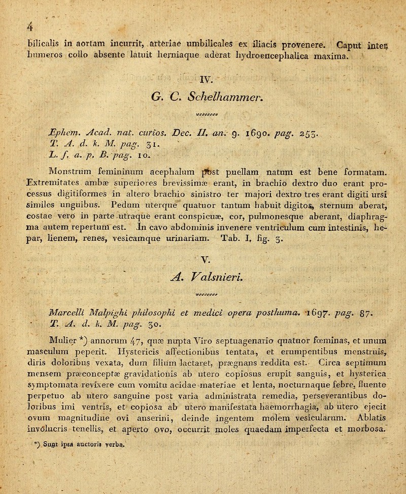 bilicalis in aortam incurrit, artferiae umbilicales ex iliacis provenere. Caput inteij Inimeros coUo absente latuit lierniaque adeiat hydroencephalica maxima. IV. G. C Schelhammer, lAAf\fX/W Mphem. Acacl. nat. curios. Dec. IJ, an. 9. 1690. pag. 255. T. A. d. k. M. pag. 31. ^ L. f, a. p, B. pag. 10. ' Monstrum femininum acephalum pbst puellam natum est bene formatam. Extremitates ambse superiores brevis&imse erant, in brachio dextro duo erant pro- cessus digitiformes in altero brachio sinistro ter majoi-i dextro tres erant digiti ursi similes unguibus. Pedum uterque quatuor tantum babuit digitos, sternum aberat, costae verO in parte utra:que erant conspicuse, eor, pulmonesque aberant, diaphrag- ma autem repertuni est. ,In cavo abdominis invenere ventriculum cum intestinis, he- par, lienem, renes, vesicamque urinariam. Tab. I^ fig. 3. - ' V. A. Valsniein, Marcelli Malpighi philosophi et medici opera postluima. 1697. pag. 87. T. A. d. L M. pag. 30. Mulier *) annorum 47> qti^e nupta Viro septuagenario quatuor foeminas, et ununa masculum peperit. Hystericis affectionibus tentata, et erumpentibus menstruis, diris doloribus vexata, dum filium lactaret, pra^gnans reddita est. Cirea septimum mensem praeconceptaB gravidationis ab utero copiosus erupit sanguis, et hysterica symptomata revixere cum vomitu aeidae materiae et lenta, nocturnaque febre, iluente perpetuo ab utero sanguine post varia administrata remedia, perseverantibus do- loribus imi ventris, et copiosa ab utero manifestata haemorrhagia, ab utero ejecit pvum magnitudine ovi anserini, deinde. ingentera molem vesicularum. Ablatis inv(3lucris tenellis, et aperto ovo, oecurrit moles quaedam imperfecta et morbosa.' •} Sugt jpsa auctori» yerba.