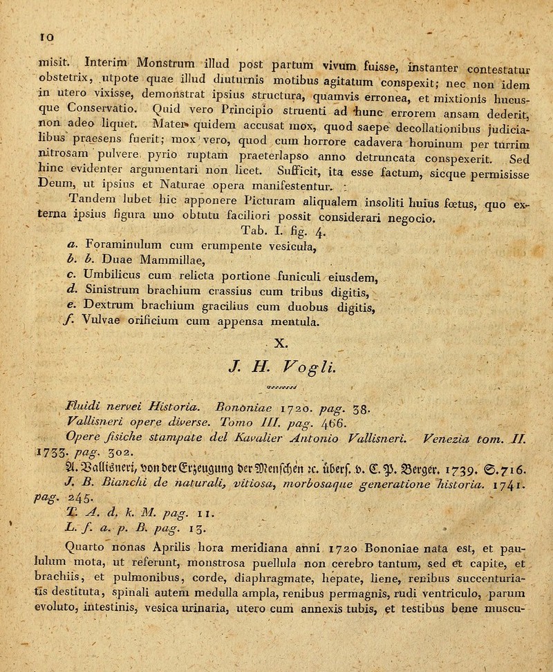 misit. Interim Monstrum illud ppst partum vivum fuisse, instanter contestatur cbstetrix, .ulpote quae illud diuturnis motibus agitalum conspexit; nec non idem in utero vixisse, demonstrat ipsius structura, quamvis erronea, et mixtionis hucus- que Conservatio. Quid vero Pi:incipio struenti ad 'hune errorem ansam dederit, non adeo liquet. Matex^ quidem accusat raox, quod saepe decollationibus judicia- hbus praesens fuerit; moxvero, quod cum horrore cadavera horainum per turrim nitrosam pulvere, pyrio ruptam praeterlapso anno detruncata conspexerit. Sed hinc evidenter afgumentari non licet. Sufficit, ita esse factum, sicque permisisse Deum, ut ipsius et Naturae opera manifestentmv : Tandem lubet hic apponere Picturam aliqualem insoliti huius foetus, quo ex^ terna ipsius figura uno obtutu faciliori possit considerari negocio. Tab. I. fig. 4, a. Foraminulum cum erumpente vesicula, b. b. Duae Mammillae, c. Umbilicus cum relicta portione funiculi eiusdem, d. Sinistrum hrachium crassius cum tribuS digitis, e. Dextrum brachium gracilius cum duobus digitis, f. Vulvae orificium cum appensa mentula. -, - ■ X. ., . /. H. Vogli. ' a\rj\j\rj\f\f Fluidi nervei Historia. Bononiae ijo.o. pag. 38- Vallisneri opere diverse. Tomo III. pag. 4b'6. Opere fisiche stampate del Kavalier Antonio Vallisneri. Venezia tom. 11. 1733- pag' 302. , 2i.5>a(Ii^nm,^ont)ef(£vjeu9un() &er!9?enfcf)en :c. tef..b, €^. ^erger. 1739. 0.716. J. B. Bianchi de naturali, vitiosa^ morbosaque generatione historia. 17^1. pag. 245. - 11. A. d. k. M. pag. 11. ' ' L. f a. p. B. pag. 15. Quarto nonas Aprilis hora meridiana anni 1720 Bononiae nata est, et pau- lulum mota, ut referunt, monstrosa puellula non cerebro tantura, sed et capite, et brachiis, et pulmonibus, corde, diaphragmate, hepate, liene, renibus succenturia- tis destituta, spinali autem medulla ampla, renibus permagnis, rudi ventriculo, parum evoluto, intestinis, vesica urinaria, utero cum annexis tubis, ^t testibus bene muscu-