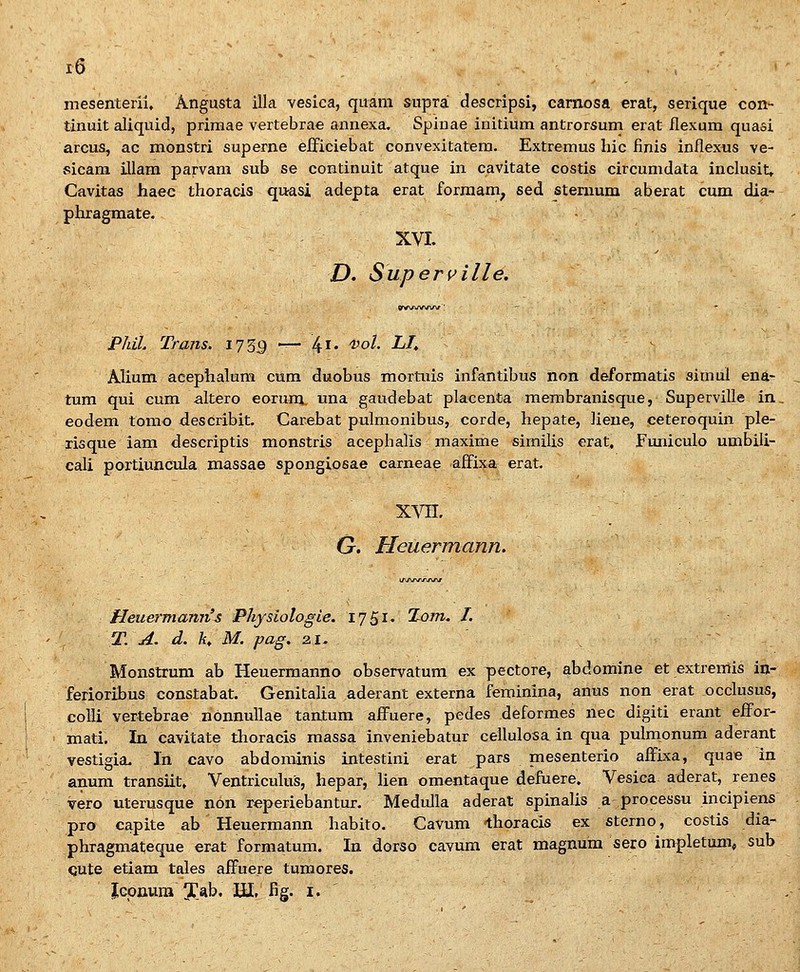 mesenterii, Angusta illa vesica, quam supra descripsi, carnosa erat, serique con- tinuit aliquid, priraae vertebrae annexa. Spinae initium antrorsum erat flexum quasi arcus, ac monstri superne elficiebat convexitatera. Extremus hic finis inflexus ve- sicam illam parvam sub se continuit atque in cavitate costis circumdata inclusit* Cavitas haec thoracis quasi adepta erat formam, sed steruum aberat cum dia- phragmate. XVL ■ ' \ D. Superville. PhiL Trans. 1739 •— i^i. 'Vol. LI^ Alium acephalum cum duobus mortiiis infantibus non deformatis sirnui ena- tum qui cum altero eorum. una gaudebat placenta membranisque, Superville in. eodem tomo desdribit. Carebat pulmonibus, corde, hepate, liene, ceteroquin ple- risque iam descriptis monstris acephalis maxime similis erat. Funiculo umbili- cali poitiuncula massae spongiosae carneae affixa erat. XVII. G. Heuermann. fleuermann's Physiologie. 1751« l-om. /. T. A. d. K M. pag. zi. Monstrum ab Heuermanno observatum ex T^ectore, abdomine et extremis in- feriorihus constabat. Genitalia aderant externa feminina, anns non erat occlusus, colli vertebrae nonnullae tantura afFuere, pedes deformes nec digiti erant efFor- mati. In cavitate tlioracis massa inveniebatur cellulosa in qua pulmonum aderant vestigia- In cavo abdorainis intestini erat pars mesenterio affixa, quae in anum transiit» Ventriculus, hepar, Hen omentaque defuere. Vesica aderat, renes vero uterusque non reperiebantur. Medulla aderat spinalis a processu incipiens pro capite ab Heuermann habito. Cavum /thojacis ex sterno, costis dia- phragmateque erat formatum. In dorso cavum erat magnum sero impletum, sub qute etiam tales affuere tumores. Jconura y^b, III, fig. i.