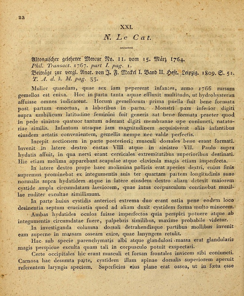 XXI. . N. L e C a t. §(Itonaifd)ei* gcref^mc' fOJcmir '^o, ii. t>Dm 15. tO^arj 1764» P/w7. Transact. 1767. ywarf^ /. /?«^. i. SSeitfagc jui* dci-qI. STnat. »on 3» % 50^ecfel I. ^ant» IL .^eft. ^txpix^. 1809. ©. 51. T. A. d. k. M. pag. 33. '  . Mulief quaedam, quae sex iam pepererat infanLes, anno 1766 rursum gemellos est enixa. Hoc in partu tanta aquae effluxit multitudo, ut hydrohysteran aifuisse omnes iudicarent. Horum gemellorum prima puella fuit bene formata post partum emortua, a laboribus in partu. Monstri pars inferior digiti supra umbilicum latitudine feminini fuit generis sat bene formata praeter quod in pede sinistro quatuor tantum aderant digiti membranae ope coniuncti, natato- riae similis. Infantum utraque aam magnitudinem acquisiverat aliis infantibus eiusdem aetatis convenientem, gemellis nempe nec valde perfectis. , Incepit sectionem in parte posteriori; musculi dorsales bene erant formati. Invenit in latere dextro costas VIII atque in sinistro Vll. Paulo supra hydatis affuit, in qua nervi erant cervicales ^extremitatibus superioribus destinati. Hic etiam molima apparebant scapulae atque clavicula magis etiam imperfecta. lii latere dextro prope haec molimina pollicis erat species dextri, cuius finis supreraus prominebat ex integumentis suis ter quartam partem. longitudinis suae normalis supra hydatidem atque in latere eiusdem dextro aliam' detexit maiorem cystide ampla circumdatam Jaeviorem, quae intus corpusculum coxxtinebat maxil- lae ruditer excultae simillimum. \ In parte huius cystidis anteriori extrema duo erant ostia pene eodem loco desinentia septum cruciantia quod ad aliam duxit cystidem forma multo minorem. Ambas liydatides oculos fuisse imperfectos quia perspici potuere atque ab Integumentis I circumdatae fuere, palpebris sirhilibus, maxime probabile videtur. _In investiganda columna dorsali detrahendisque. partibus mollibus invenit eam superne in massam osseara exire, quae lanyngem retulit. Hac sub specie parenchymatis albi atque glandulosi .massa erat glandularis ,niagis perspicue exculta quam tali in corpusculo potuit exspectari. Certe occipitales hic erant musculi et forsan frontales invicem sibi coniuncti. Carnosa hac desumta pa;.te, cystidem illam spinae dorsalis superiorem aperuit referentem laryngis speciem, Superficies eius plane erat ossea, ut in foetu esse