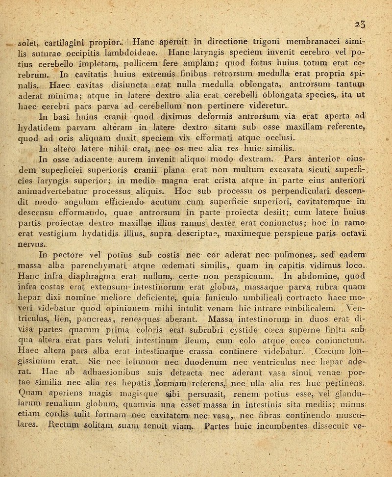 •^ solet, cartilagini propior.. Hanc apemit in directione trigoni membranacei simi- lis suturae pccipitis lambdoideae. Hanc laryngis speciem invenit cerebro vel po- tius cerebello impletam, pollicera fere amplam; quod foetus huius totum erat ce- rebrum.. In cavitatis huius extremis finibus retrorsum raedulla erat propria spi- nalis. Haec cavitas disiuncta erat nulla medulla oblbngata, antrorsum tantuiji aderat minima; atque in latere dextro alia erat cerebelli oblongata species,, ita ut haec cerebri pars parva ad cerebellum non pertinere videretur.. In basi huius cranii quod diximus deformis antrorsum via erat aperta ad hydatidem parvam alteram in latere dextro sitam sub osse maxillami referente, quod ad oris aliquam duxit speciem vix eiformati atque occlusi. In altero latere nihil erat, nec os nec alia res huic: similis.. In osse adiacente aurem invenit aliquo modo dextram. Pars anterior eius- dem superiiciei superioris cranii plana erat non raultura excavata sicuti superfi-. cies laryngis superior; in medio magna erat crista atque in parte eius anteriori aniraadvertebatur processus aliquis.. Hoc sub processu os perpendiculari. descen-- dit modo angulum efficiendo acutum cum superlicie superiori, cavitatemque' ini descensu efformando, quae antrorsura in parte proiecta desiit;. cum latere liuius; partis proiectae dextro rnaxillae illius ramus dexter erat coniunctus; hoc in ramo' erat vestigium hydatidis illius,. supra, descripta?,, maximeque perspicue pariis. octavii. nervus.. In pectore vel potius sub costis nec cor aderat nec pulmoneSj. sed' eaderm massa alba parenchymati atque oedemati sirailis, quam in, capitis vidimus loco.. Hanc infra diapliragn)a erat nullum,. certe non perspicuum. In abdoraine, quod infra costas erat extensuiM- intestinorum erat globus, massaque parva rubra quam: hepar dixi nomine raeliore deficiente,. quia funiculo umbilicali cortracto haec mo- veri videbatur quod opinionem mihi intulit venam hic intrare innbilicalem; . Ven- triculus, lien, pancreas,. renesques aberant. Massa intestinorum in duos erat di- visa partes quarum prima coloris erat suBrubri cystide. cceca superne finita sub qua altera, erat pars veluti iiitestinum ileum, cum colo atque coeco coniunctum.. Haec altera pars alba erat intestinaque crassa continere videbatur.. , Ccecum: lon— gissimum erat. Sic nec ieiiuium nec. duodenum nec ventriculus nec hepar ade- rat. Hac ab adhaesionibus suis detracta nec aderant vasa sinui venae: por- tae sirailia nec alia res hepatis formam referens,. nec uUa- aha res huc pertinens.. Qnam aperiens magis raagisque sabi persirasit, renem potius esse, vel glandu-- larum renaUum globum, quaravis una esset massa in intestinis sita mediis;,minus; etiam cordis tulit fo.rniajn nec cavitatem nec vasa,- nec fibras continendo mus^cu— lares. Rectum solitam suam tenuit vianj. Partes huic incumbentes dissecuit ve-