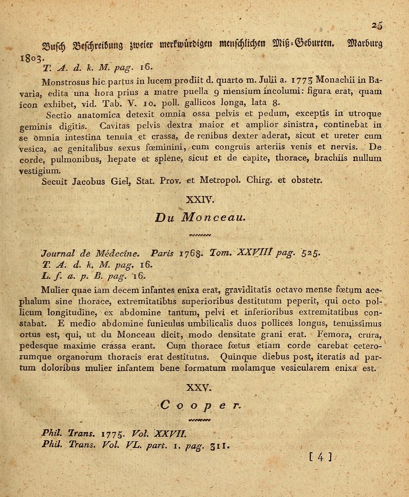 ^5 T. A. d. k. M. pag. i6. Monstrosus hic partus in lucem prodiit d. quarto m. Julii a. 1775 Monachii in Ba- varia, edita una hora prius a matre puella 9 niensium incolumi: iigura erat, quam icon exhibet, vid. Tab. Y. 10. poll. galUcos longa, lata 8^ Sectio anatomica detexit omnia ossa pelvis et pedum, exceptis in'utroque eeminis dif^itis. Cavitas pelvis dextra maior et ampHor sinistra, continebat in se bmnia intestina tenuia et crassa, de reiiibus dexter aderat, sicut et ureter cura vesica, ac genitaUbus sexus foeminini, cum congruis arteriis venis et nervis. De corde, pulmonibus, hepate et splene, sicuf et de capite, thora<;e, brachiis nuUum vestigium. Secuit Jacotus Giel^ StaL Prov. ^et Metropol. Chirg. et obstetr. XXIV. Du Monceau. Journal de Medeeine. Paris 1768. Jom, XXVIII pag. '525. T. A. d. K M. pag. 16, Z/. f. a. p. B, pag. 16- ' MuUer quae iam decem infantes enixa erat, graviditatis octavo mense foetum ace- phalum sine thorace, extremitatibhs superioribus destitutum peperit, qui octo pol- licum longitudine, ex abdomine tantum, pelvi et inferioribus extremitatibus con- stabat, E medio abdomine funiculus umbiUcaUs duos polUces longus, tenuissimus ortus est, qui, iit du Mon<;eau dicit, modo densitate grani erat. Femora, crura, pedesque maxime crassa erant. Cum thorace foetus etiara corde carebat cetero- rumque organorum thoracis erat destitutus. Quinque diebus post, iteratis ad par- tum dolori^us muUer infantem bene formatum molamque vesicularem enixa est. XXV. C o o p e r. Phil. Irans. 1775. Vol XXVII. Phil. Trans. Vol. VL. part. i. pag. 311. [4 3