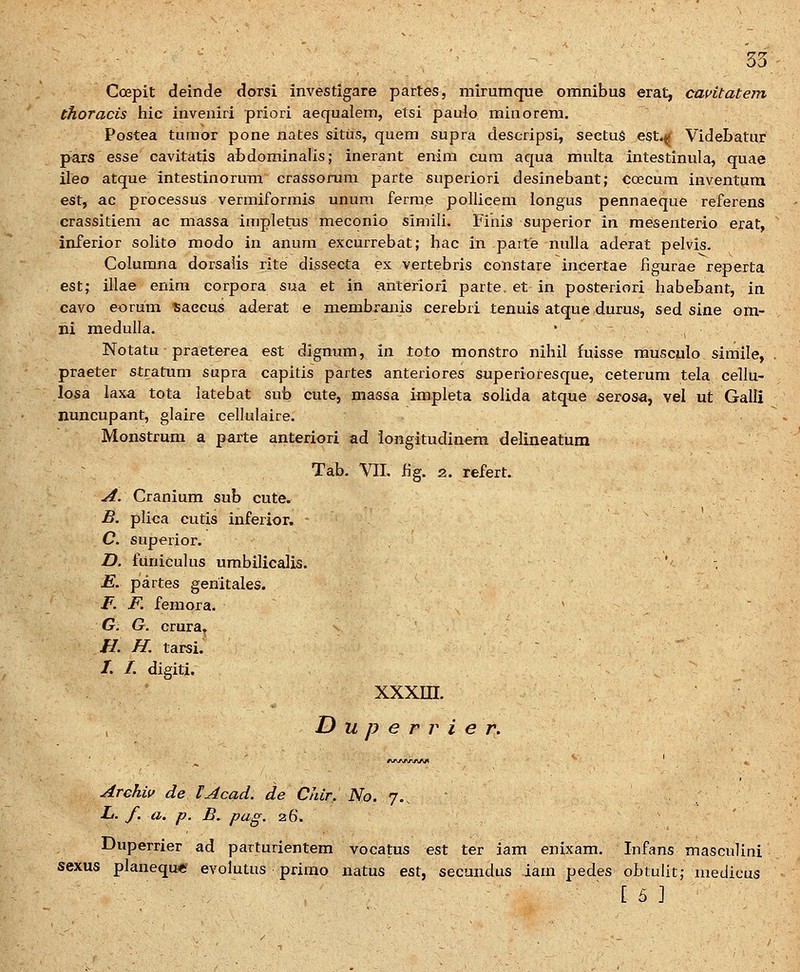 Coepit deinde dorsi investigare partes, mirumque omnibus erat, cavitatem thoracis hic inveiiiri priori aequalem, etsi paulo minorera. Postea tumor pone nates sitiis, quem supra descripsi, sectuS esL« Videbatur pars Q&se cavitatis abdominalis; inerant enim cum aqua multa intestinula, quae ileo atque intestinorum crassorum parte superiori desinebaut; coecum inventum est, ac processus vermiformis unum ferme pollieem iongus pennaeque referens crassitiem ac massa impletus meconio siniili. Finis superior in mesenterio erat, inferior solito modo in anum excurrebat; hac in parte nulla aderat pelvis. Columna dorsalis rite dissecta ex vertebris constare incertae figurae reperta est; illae enira corpora sua et in anteriori parte. et in posteriori habebant, in cavo eorum saccus aderat e membranis cerebri tenuis atque durus, sed sine om- ni medulla.  ^ Notatu praeterea est dignum, in toto monstro nihil fuisse musculo siraile, praeter stratum supra capitis partes anteriores superiofesque, ceterum tela cellu- losa laxa tota latebat sub cute, massa impleta solida atque ^erosa, vel ut Galli nuncupant, glaire cellulaire. Monstrum a parte anteriori ad longitudinem delineatum Tab. VII. iig. 2. refert. A. Cranium sub cute. B. plica cutis inferior. C. superior. D. funiculus umbilicalis. ' -. E. partes genitales. F. F. femora. ' G. G. crura. H. H. tarsi. /. /. digiti. xxxin. D u p e r r i e r. Archiv de lAcad. de Chir. No. 7., L. f. a. p. B. pag. 26. Duperrier ad parturientera vocatus est ter iam enixam. Infans masculini sexus planequ* evolutus prirao natus est, secundus iara pedes obtulit; medicus ' [ 5 ]