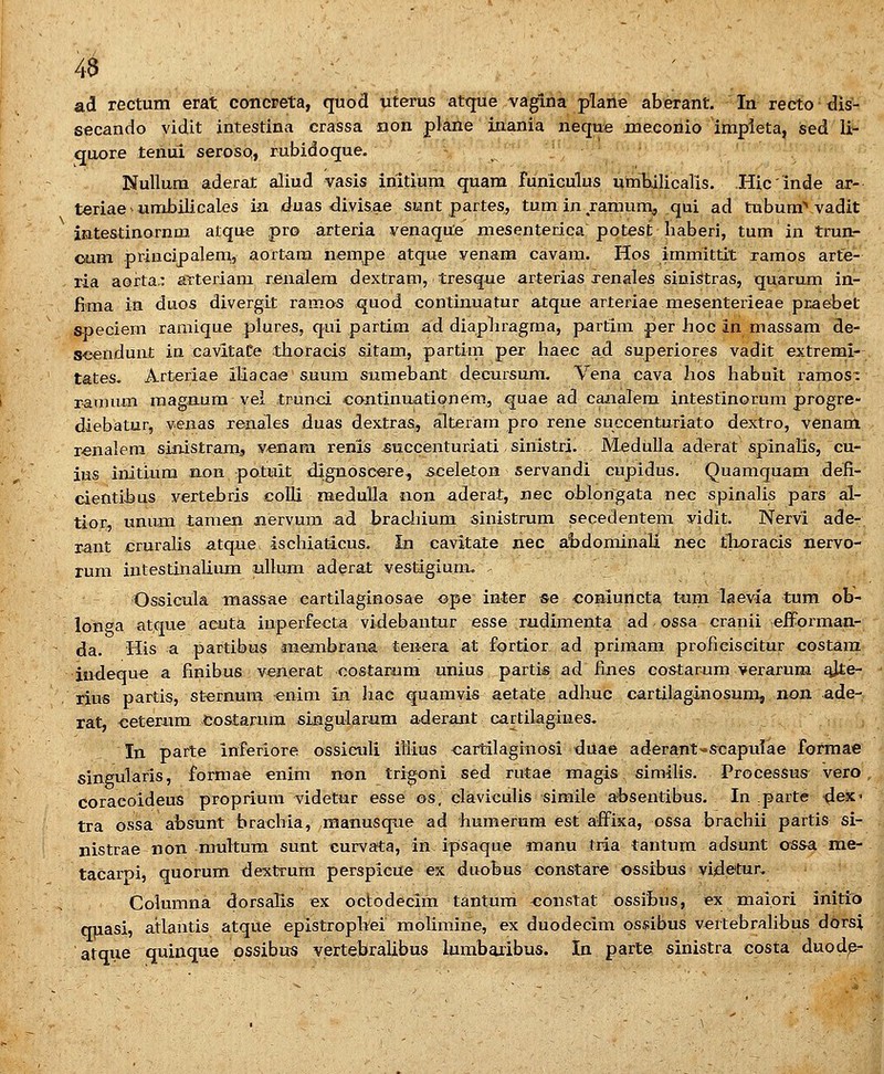 46 ad rectum erat, concreta, quod uterus atque vaglna plarle aberant. In recto-dis- secando vidit intestina crassa non plane inania neque jnecoriio 'ittipleta, sed li- quore tenui serosQ, rubidoque. Nulluna aderat aliud vasis iriitiuna qnam funiculus umhilicaris. Hicinde ax- teriae-umbilicales ia duas divisae sunt partes, tuminramumj qui ad tubum^ vadit intestinornm atque pro arteria venaqute mesenterica potest haberi, tum in trun- oum principalem, aortara nempe atque venam cavam. Hos immittit xamos arte- ria aorta,: arteriam renalem dextram, tresque arterias xenales sinistras, quarum in- fima in duos divergit ramos quod continuatur atque arteriae mesenterieae praebet S-peciem ramique plures, qui partim ad diapliragma, partim per hoc in massam de- scenduat in. cavitaCe thoracis sitam, partim pex haec ad superiores vadit extrerni- tates. Arteriae iliacae suum siimebant decursum. Vena cava hos habuit ramos- raaium raagaum vei trunci continuationem^ ^i^^^ ^^ caiialem intestinorum progre- diebatur, yeiias xenales duas dextras, alteram pro rene succenturiato dextro, venam r^nalera sinistram, v-enam renis succenturiati sinistri. MeduUa aderat spinalis, cu- ius initLura aon potuit dignoscere, sceleton servandi cupidus. Quamquam defi- cientihus verteLris colli raeduUa iion aderat, nec oblongata nec spinalis pars al- tior, unum tamen aervum ad bracliium sinistrum secedentem vidit. Nervi ade- rant cruralis atque, ischiaticus. In cavita:te nec abdominali n€C tlxoracis nervo- rum intestinalium uUum aderat vestigium, Ossicula massae eartilaginosae ope inter se coBiuncta tnm laevia tura ob- longa atque aeuta iuperfecta videbantur esse rudimenta ad ossa cranii eiforman- da. His a partibus membrana tenera at fortior ad primam profieiscitur costara indeque a finibus venerat costarum unius partis ad fines costarum verarum e^e- rius partis, st^rnum enim in. hae quamvis aetate adhuc cartilaginosura, non. ade- rat, ceteriim Costarura singularum aderant cartilagiues- In parte inferiore ossiculi illius <;artilaginosi duae aderant^s^capulae formae singularis, formae «nim non trigoni sed rutae magis similis. Processus vero, coraeoideus proprium videtur esse es, claviculis simile absentibus. In parte dex- tra ossa ai)Sunt brachia, raanusque ad humerum est affixa, ossa brachii partis si- nistrae non multum sunt curvata, in ipsaque manu txia tantum adsunt ossa me- taCaroi, quorum dextrum perspicue ex duobus constare ossibus videtur. Columna dorsalis ex octodecim tantum ^onstat ossibus, ex maiori initio quasi, atlautis atque epistroplVei molimine, ex duodecim os«!ibus vertebralibus dorsi atque quinque pssibus vertebralibus lumbaribus. In parte sinistra costa duodc-