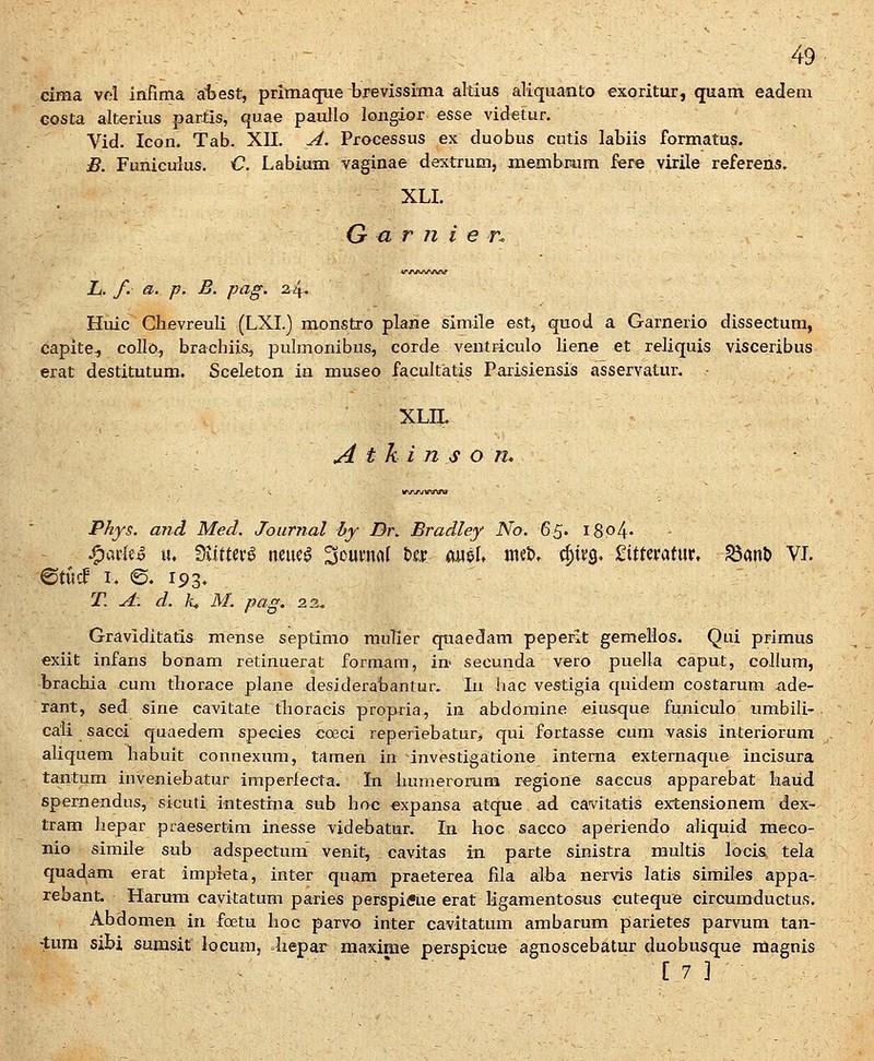 clma vd irifima aiiest, primacfue brevissima altius aliquanto exoritur, quam eadem Gosta alterius partis, quae paullo longior esse videtur. Vid. Icon. Tab. XII. A. Processus ex duobus cutis labiis formatus. B. Funiculus. C Labiam vaginae dextrum, jmembraim fere virile referens. XLI. G a r n i e n L. f. a. p. B. pag. 2^, Huic Chevreuli (LXL) monstro plane simile est, quod a Garnerio dissectum, capite^ collo, brachiis, pulmonibus, corde ventriculo lien« et reliquis visceribus erat destitutum. Sceleton in museo facultatis Parisiensis asservatur. * XLn. ^ t k i n s o n. V\A/\/tftftfW Phys. and Med. Journal by Dr. Bradley No. 6S' i8o4' ^ ^ ^avkS lu UitUv^ neuea Soumaf t).c.ir amU mit>, ^Uq> 2ittmtm, SanD VL 0tucf i. <S. 193. T. A. d. K M. pag, 23. Graviditatis mense septimo rauTier quaedam peperlt gemellos. Qui primus exiit infans bonam retinuerat formam, in- secunda vero puella caput, coJIum, bracbia cum tliorace plane desiderabantur. lu bac vestigia quidem costarum ade- rant, sed sine cavitate tlioracis propria, in abdomine eiusque funiculo umbili- cali sacci quaedem species coeci reperiebatur, qui fortasse cum vasis interiorum aliquem habuit connexum, taraen in investigatione intema externaque incisura tantum inveniebatur imperiecta. in humerorum regione saccus apparebat kaiid spernendns, sicuti intestina sub hoc expansa atque ad cavitatis extensionem dex- tram hepar praesertim inesse videbatur. In hoc sacco aperiendo aliquid meco- nio simile sub adspectum venit, cavitas in parte sinistra multis locis tela quadam erat impieta, inter quam praeterea fila alba nervis latis similes appa- rebant. Harum cavitatum paries perspiffue erat ligamentosus cuteque circumductus. Abdomen in foetu hoc parvo inter cavitatum ambarum parietes parvum tan- -tura sibi sumsit locum, .liepar maxime perspicue agnoscebatur duobusque magnis ■ . ~* ■ [ 7 ] ■