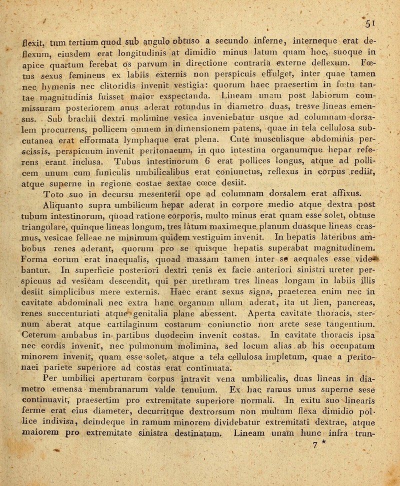 ilexjt. tiim tertium auod sub angulo obtiiso a secundo inferne, interneque erat de- flexum, eiusdem erat longitudinis at dimidio minus latum qnam hoc, suoque in apice quartum ferebat os parvum in directione contraria externe deflexum. Foe- tus s«xus femineus ex labiis externis non perspicuis effulget, inter quae tamen nec hymenis nec clitoridis invenit vestigia: quorum haec praesertim in foetu tan- tae magnitudinis fuisset maior exspectanda. Lineam unam post labiorum com- missuram posteriorem anus aderat rotundus in diametro duas, tresve lineas emen- sus. Sub brachii dextri mohmine vesica inveniebatur usque ad columiiam dorsa- lem procurrens, polUcem omnem in dirtiensionem patens, quae in tela cellulosa sub- cutanea erat efformata lymphaque erat plena. Cute muscnUsque abdominis per- ficissis, perspicuum invenit peritonaeum, in quo intestina organumque hepar refe- rens erant inclusa. Tubus intestinorum 6 erat poflices longus, atque ad polli- cem unum cum funicuUs umbiUcaUbus erat coniunctus, reflexus in corpus .rediit, atque superne in regione costae sextae coece desiit. Toto ,suo in decursu mesenterii ope ad columnam dorsalem erat affixus. AUquanto supra umbiU^um hepar aderat in corpore medio atque dextra post tubum intestinorum, qiioad ratione eorporis, multo minus erat quam esse solet, obtuse triangulare, quinque lineas longiim, tres latum maximeque planum duasque lineas cras- mus, vesicae felleae iie niinimum quidem vestiguim invenit. In hepatis lateribus am- bobus renes aderant, quorum pro se quisque hepatis superabat magnitudinem. Forma €orUm erat inaequalis, quoad massam tamen inter se aequales esse vide* bantur. In superficie posteriori dextri renis ex facie anteriori sinistri ureter per- spicuus ad vesicam descendit, qui per urethram tres lineas longam in labiis illis desiit simplicibus mere extemis. Haec erant sexus signa, praeterea enim nec in cavitate abdominali nec extra hanc organum ullum aderat, ita ut lien, pancreas, renes succenturiati atque genitalia plane abessent. Aperta cavitate thoracis, ster- num aberat atque cartilaginum costarum coniunctio non arcte sese tangentium. Ceterum ambabus in partibus du,odecim invenit costas. In cavitate thoracis ipsa nec cordis invenit, nec pulmonum molimina, sed locum alias ab his occupatum minorem invenit, quam esse solet, atque a tela cellulosa impletum, quae a perito- naei pariete superiore ad costas «rat contimiata. Per umbilici aperturam corpus intravit vena umbilicalis, duas lineas in dia- metro emensa membranarum valde tenuium. Ex hac ramus unus superne sese continuavit, praesertim pro extremitate superiore normaU. In exitu suo linearis ferme erat eius diameter, decurritque dextrorsum non multum flexa dimidio pol- lice indivis^a, deindeque in ramum minorem dividebatur extremitati dextrae, atque maiorem pro extremitate sinisira destinatum. Lineam unam hunc infra trun-