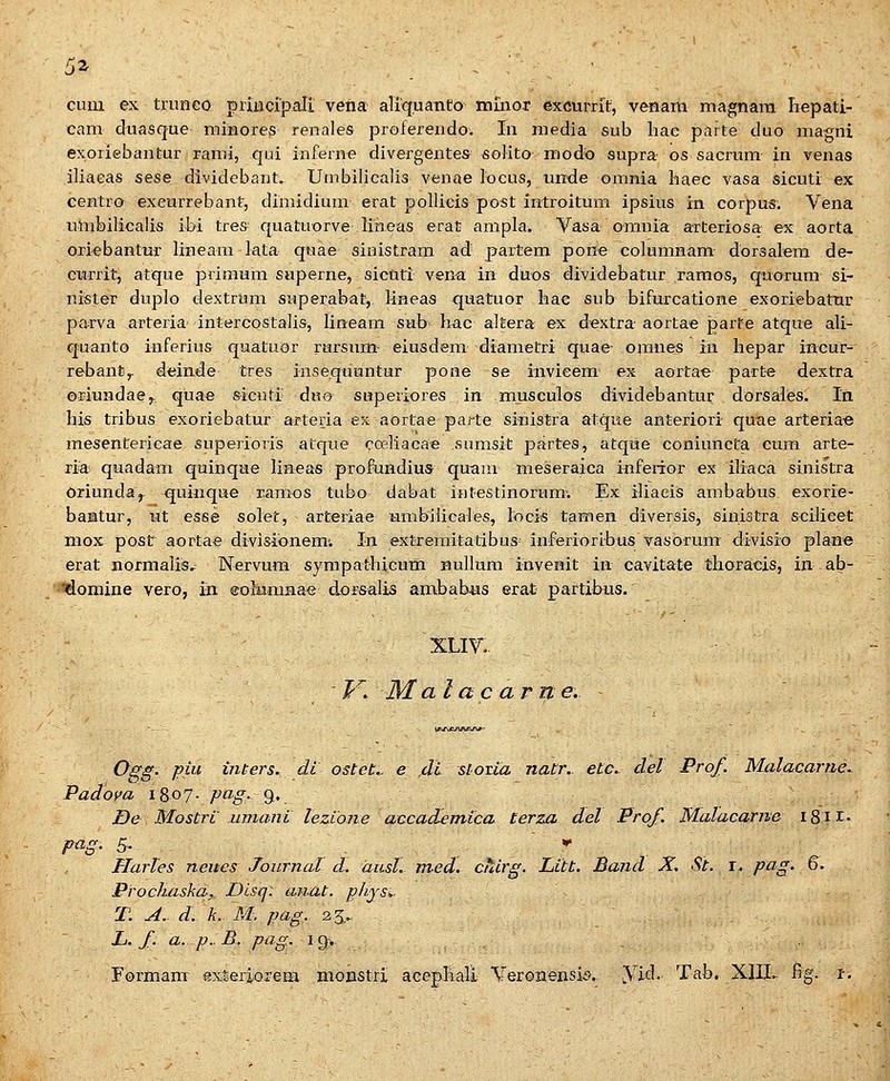 5a _ . ;■ cum ex trimco priiicrpali vena aliq.uanto niino.r excurrit, venani magnara hepati- cam duasque minores renales profereudo. In media sub liae parte duo magni exoriebantur rami, qui inferne divergentes soHto modo supra os sacrum in venas iliaeas sese dividebant. Umbilicalis venae locus, unde omnia liaec vasa sicuti ex centro excurrebant, dimidium erat pollicis post introitum ipsius in corpus. Vena umbilicalis ibi trea quatuorve lineas erat ampla. Vasa omnia arteriosa ex aorta oriebantur lineam iata quae sinistram ad partem pone columnam dorsalem de- cnrrit, atque priraum superne, sicnti vena in duos dividebatur raraos, quorum si- nister duplo dextrum snperabat, lineas quatuor liae sub bifurcatione exoriebatur parva arteria intercostalis, lineam sab Iiac altera ex dextra aortae parte atque ali- quanto inferiu& quatuor rursnm eiusdem diametri quae- omnes iii hepar incur- rebanty deinde tres inseqtiuntur pone se invieem ex aortae parte dextra oriundae,. quae sicuti duo snperiores in musculos dividebantur dorsales. In his tribus exoriebatur arteria es aortae parte sinistra atque anteriori quae arteriae mesentericae superioris atque coeliacae sumsit partes, atque coniuncta cum arte- ria quadam quinqae lineas profuHdius quain meseraica infeiior ex iliaca sinistra oriunda^ ^uinque ramos tubo dabat iHtestinornm-. Ex iliaeis ambabus exorie- bantur, iit esse solet, arteriae timbilicaies, locis tamen diversis, sinistra scilieet mox post aortae divisionemi In extreraitatibus^ inferioribus vasorum divisio plane erat normalis.. Nervum syrapathicum Bullura invenit in cavitate tlioracis, in ab- idomine vero, in eohimnae dorsalis ambabMS erat partibus. xLir. I'^. M al ac arne. Ogg. piu inters. di ostct.. e ,di slotia natr.. etc. det Prof. Malacarue. Padom i8o7- pcig-^', De Mostri wnani leziane accademica lerza del Prof. Malacame iSH» p-cig. 5- , - . , * Harles neucs Journal d. ausl. med. cTdrg. Litt. Band X. St. r. pag. 6. Prochaska,. Disq. anat. phjs^, ■ T. A. d. k. M. pag. 25,., , _ L. f. a. p.:B. pag. 19.. Formam exSexiorem monstri acephali Yeron^nsis. yid. Tab. XIII- fig. i.